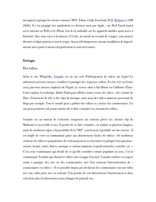 messagerie regroupe les services suivants: MSN, Yahoo, Gtalk, Facebook, ICQ, MySpace et AIM
(AOL). Il s'est propagé très rapidement ces derniers mois par Apple : sur iPod Touch (ayant
accès internet en Wifi) et le iPhone (car il est utilisable sur les appareils mobiles ayant accès à
Internet). Que vous soyez à la maison, à l’école, au travail ou en train de voyager, vous pouvez
discuter en ligne partout et tout le temps. Aucun téléchargement, aucune installation de logiciel,
aucune mise à jour et aucun enregistrement ne sont nécessaires.
 
Partager
 
Des vidéos
Selon le site Wikipédia, Youtube est un site web d’hébergement de vidéos sur lequel les
utilisateurs peuvent envoyer, visualiser et partager des séquences vidéos. Il a été créé en février
2005 par trois anciens employés de Paypal. Le service situé à San Bruno en Californie (États-
Unis) emploie la technique Adobe Flash pour afficher toutes sortes de vidéos : des extraits de
films, d’émissions de télé et des clips de musique, mais aussi des vidéos amateurs provenant de
blogs par exemple. Tout le monde peut y publier des vidéos et y mettre des commentaires. Ce
site peut permettre à de jeunes artistes de se faire connaître en y mettant des vidéos.
 
Youtube est un moteur de recherche compétent sur contenu précis (ex: dernier clip de
Madonna) et accessible à tous. Il permet de se faire connaître, est traduit en plusieurs langues,
traite de nombreux sujets, a la possibilité de la “HD” ,a un lecteur exportable sur site externe.  Il
est simple de créer sa communauté grâce aux abonnements faciles de vidéos.« De nombreux
créateurs de vidéos et propriétaires de contenu peuvent se rencontrer et partager leurs passions :
cuisine, beauté, santé, fitness, musique et cinéma (amateurs et professionnels), comédie, etc. »
C’est cette communauté qui décide de ce qu'elle considère comme populaire ou non, c’est la
communauté Youtube qui choisit les vidéos stars en page d’accueil. Youtube renforce cet aspect
visant à partager des avis ou des commentaires avec leur nouveau fonctionnement de «
commentaires en vidéos ». Il est possible depuis peu de laisser des commentaires sur une vidéo
avec une vidéo prise avec sa webcam. Cela permet de voir directement l’interlocuteur et donc
cela incite plus à la discussion et aux échanges de point de vue.
 