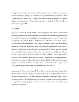  
Il comporte toutefois des inconvénients. En effet, c'est un moteur de recherche peu compétent
sur thème général (ex: politique, les recherches vous feront tomber généralement sur des vidéos
d'humour avec des politiciens), il comporte une masse de contenus illégaux, de contenus
violents ou non appropriés en-dessous d'un certain âge et a une limite de durée des vidéo (10
min, loi imposée par la NBC).
 
Des photos
Flickr est un site web de partage de photos et de vidéos gratuit, avec certaines fonctionnalités
payantes. En plus d'être un site web populaire auprès des utilisateurs pour partager leurs photos
personnelles, il est aussi souvent utilisé par des photographes professionnels. En 2009, le site
hébergeait plus de 3 milliards de photos. Flickr permet aux utilisateurs de classer leurs images en
leur associant des mots-clés (outags), ceux-ci pouvant être ensuite utilisés pour des recherches
ciblées, par exemple par lieu ou sujet. Il est aussi possible de géotagger (ou geolocaliser) les
photos, les membres placent alors les photos sur un planisphère. Il existe une carte mondiale
avec toutes les photos géolocalisées publiques. Une autre solution consiste à faire une recherche
par ville ou pays pour consulter l'une des 100 000 fiches (ou Lieux) mises à disposition des
internautes. Une possibilité supplémentaire consiste à participer à des groupes thématiques
précis ; ceux-ci existant par milliers. Il est ensuite facile de faire des recherches à l'intérieur des
groupes ou de circuler visuellement d'une photo à une autre. L'interface affiche en permanence
à quels groupes appartient une image, ainsi que les tags qui y sont associés.
 
Les avantages de Flickr sont nombreux. D'abord, il forme une masse imposante d’images d’une
grande variété. En créant des groupes, on peut réunir des images correspondant à des thèmes ou
des problématiques diverses, sans devoir importer soi-même des photos sur ce thème. Les tags
permettent en partie cela. Mais les groupes ont l’avantage de ne pas dépendre de la formulation
du tag (langue, orthographe) et ils ont une composante débat qui permet d’ouvrir des
discussions intéressantes.
 
 