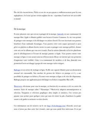 Du côté des inconvénients, Flickr est un site un peu payant et malheureusement pour les non
anglophones, il n’existe qu’une version anglaise du site : cependant, l’outil reste très accessible
et intuitif.
 
De la musique
Il existe plusieurs sites qui servent à partager de la musique. Jamendo est une communauté de
musique libre, légale et illimitée publiée sous licences Creative Commons. Le site vous permet
de partager votre musique et de télécharger vos artistes favoris! En vous inscrivant vous pourrez
bénéficier d’une multitude d’avantages. Vous pourrez créer votre espace personnel et aussi
gérer vos playlists et albums favoris, inviter vos amis et partager votre musique préférée, donner
votre avis sur les albums que vous avez écoutés. Pour les artistes Jamendo est la 1ère plateforme
pour le téléchargement et l’écoute de musique gratuite et légale. Vous pourrez mettre votre
musique en ligne et vous assurer ainsi un référencement efficace sur internet qui vous permettra
d’augmenter votre visibilité. Grâce à sa communauté de membres et de fans, Jamendo vous
permettra d’avoir un échange à propos de votre musique via les critiques.
 
Badongo est un service de stockage en ligne. Il offre une capacité illimitée pour un abonnement
mensuel très raisonnable. Son interface de gestion des fichiers est pratique et il y a une
possibilité de partager vos fichiers, d’écouter votre musique en ligne et de créer des diaporamas.
Badongo propose une application pour télécharger vos fichiers compatibles Mac et PC.
 
Musicovery sélectionne pour vous la musique, en fonction de vos attentes et de vos envies du
moment. Envie de musique calme ? Dynamique ? Musicovery adaptera automatiquement sa
sélection. Navigation et selections graphiques ultra simples et intuitives. Une version pro
payante vous permet pour quelques euros par mois de retirer la pub, d’améliorer la qualité
sonore et de garder en mémoire vos titres favoris.
 
Ces informations ont été trouvées sur le site http://fr.feedmyapp.com/  (Extendi, 2010) que
nous n'avions pas dans notre liste résumée, mais qui nous paraît bien intéressant. Il est par
 