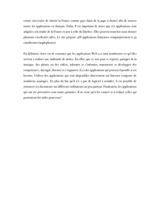 contre nécessaire de choisir la France comme pays (haut de la page à droite) afin de trouver
toutes les applications en français. Enfin, ll est important de noter que ces applications sont
adaptées à la réalité de la France et non à celle du Québec. Elles peuvent toutefois nous donner
plusieurs excellentes idées. Le site propose 468 applications françaises comparativement à 52
canadiennes (anglophones).
 
En définitive, force est de constater que les applications Web 2.0 sont nombreuses et qu’elles
servent à réaliser une multitude de tâches. En effet, que ce soit pour se repérer, partager de la
musique, des photos ou des vidéos, informer et s’informer, transmettre et développer des
compétences, interagir, discuter et s’organiser, il y a des applications qui peuvent répondre à vos
besoins. Utiliser des applications qui sont disponibles directement sur Internet comporte de
nombreux avantages. En plus du fait qu’il n’y a pas de logiciel à installer, il est possible de
retrouver ses documents sur différents ordinateurs un peu partout. Finalement, les applications
qui ont été présentées sont toutes gratuites. Il ne reste qu’à les essayer et à évaluer celles qui
pourraient être utiles pour vous!
 