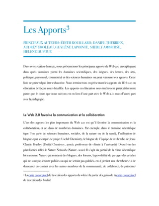 Les Apports3
PRINCIPAUX AUTEURS: ÉDITH ROUILLARD, DANIEL THERRIEN,
AUDREY GROLEAU, GUYLÈNE LAPOINTE, SHERLY AMBROISE,
HELENE DUFOUR
Dans cette section du texte, nous présenterons les principaux apports du Web 2.0 en expliquant
dans quels domaines parmi les domaines scientifiques, des langues, des lettres, des arts,
politique, personnel, commercial et des sciences humaines on peut retrouver ces apports. Cette
liste ne prétend pas être exhaustive. Nous terminerons en présentant les apports du Web 2.0 en
éducation de façon assez détaillée. Les apports en éducation nous intéressent particulièrement
parce que le cours que nous suivons est en lien d'une part avec le Web 2.0, mais d'autre part
avec la pédagogie.
Le Web 2.0 favorise la communication et la collaboration
L'un des apports les plus importants du Web 2.0 est qu'il favorise la communication et la
collaboration, et ce, dans de nombreux domaines. Par exemple, dans le domaine scientifique
(que l'on parle de sciences humaines, sociales, de la nature ou de la santé), l'utilisation de
blogues (par exemple, le projet Useful Chemistry, le blogue de l'équipe de recherche de Jean-
Claude Bradley (Useful Chemistry, 2010), professeur de chimie à l'université Drexel ou des
plateformes telles le Nature Network (Nature, 2010) Il s'agit du portail de la revue scientifique
bien connue Nature qui contient des blogues, des forums, la possibilité de partager des articles
qui ne sont pas encore publiés ou qui ne seront pas publiés, etc.) permet aux chercheur-e-s de
demeurer en contact avec les autres membres de la communauté, de collaborer, de présenter
3 La carte conceptuel de la section des apports du wiki et la partie des gains de la carte conceptuel
de la section des finalité
 