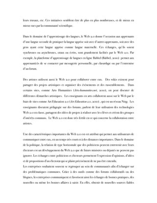 leurs travaux, etc. Ces initiatives semblent être de plus en plus nombreuses, et de mieux en
mieux vues par la communauté scientifique.
 
Dans le domaine de l'apprentissage des langues, le Web 2.0 donne l'occasion aux apprenants
d'une langue seconde de pratiquer la langue apprise soit avec d'autres apprenants, soit avec des
gens ayant cette langue apprise comme langue maternelle. Ces échanges, qu'ils soient
synchrones ou asynchrones, oraux ou écrits, sont grandement facilités par le Web 2.0. Par
exemple, la plateforme d'apprentissage de langues en ligne Babbel (Babbel, 2010)  permet aux
apprenant(e)s de se contacter par messagerie personnelle, par clavardage ou par l'entremise
d'un forum.
 
Des artistes utilisent aussi le Web 2.0 pour collaborer entre eux.  Des wikis existent pour
partager des projets artistiques et organiser des événements et des rassemblements.  Dans
certains sites, comme Arts Humanities (Arts-humanities.net, 2010), on peut discuter de
différentes démarches artistiques.  Les enseignants en arts collaborent aussi sur le Web par le
biais de sites comme Art Education 2.0 (Art Education 2.0, 2010) , qui est un réseau Ning.  Les
enseignants discutent pédagogie sur des forums, parlent de leur utilisation des technologies
Web 2.0 en classe, partagent des idées de projets à réaliser avec les élèves et créent des groupes
d’intérêts communs.  Le Web 2.0 est donc très fertile en ce qui concerne la collaboration entre
artistes.
Une des caractéristiques importantes du Web 2.0 est cet attribut qui permet aux utilisateurs de
communiquer entre eux, en un temps très court et à des distances importantes. Dans le domaine
de la politique, la relation de type horizontale que des politiciens peuvent entretenir avec leurs
électeurs est un développement du Web 2.0 que de futurs ministres ou députés ne peuvent pas
ignorer. Les échanges entre politiciens et électeurs permettent l’expression d’opinions, d’idées
et de propositions d’un électorat qui se plaint précisément de ne pas être entendu.
Les entreprises souhaitent souvent se regrouper au sein de communautés afin d’échanger sur
des problématiques communes. Grâce à des outils comme des forums collaboratifs ou des
blogues, les entreprises communiquent et favorisent ainsi les échanges de bonnes pratiques, des
nouvelles ou même les bonnes affaires à saisir. En effet, obtenir de nouvelles sources fiables
 