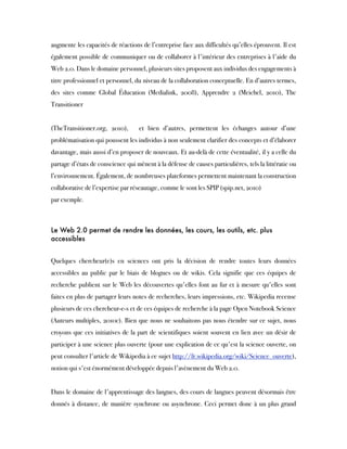 augmente les capacités de réactions de l’entreprise face aux difficultés qu’elles éprouvent. Il est
également possible de communiquer ou de collaborer à l'intérieur des entreprises à l'aide du
Web 2.0. Dans le domaine personnel, plusieurs sites proposent aux individus des engagements à
titre professionnel et personnel, du niveau de la collaboration conceptuelle. En d’autres termes,
des sites comme Global Éducation (Medialink, 2008), Apprendre 2 (Meichel, 2010), The
Transitioner  
(TheTransitioner.org, 2010),  et bien d’autres, permettent les échanges autour d’une
problématisation qui poussent les individus à non seulement clarifier des concepts et d’élaborer
davantage, mais aussi d’en proposer de nouveaux. Et au-delà de cette éventualité, il y a celle du
partage d’états de conscience qui mènent à la défense de causes particulières, tels la littératie ou
l’environnement. Également, de nombreuses plateformes permettent maintenant la construction
collaborative de l’expertise par réseautage, comme le sont les SPIP (spip.net, 2010)
par exemple. 
 
Le Web 2.0 permet de rendre les données, les cours, les outils, etc. plus
accessibles
 
Quelques chercheur(e)s en sciences ont pris la décision de rendre toutes leurs données
accessibles au public par le biais de blogues ou de wikis. Cela signifie que ces équipes de
recherche publient sur le Web les découvertes qu'elles font au fur et à mesure qu'elles sont
faites en plus de partager leurs notes de recherches, leurs impressions, etc. Wikipedia recense
plusieurs de ces chercheur-e-s et de ces équipes de recherche à la page Open Notebook Science
(Auteurs multiples, 2010c). Bien que nous ne souhaitons pas nous étendre sur ce sujet, nous
croyons que ces initiatives de la part de scientifiques soient souvent en lien avec un désir de
participer à une science plus ouverte (pour une explication de ce qu'est la science ouverte, on
peut consulter l'article de Wikipedia à ce sujet http://fr.wikipedia.org/wiki/Science_ouverte),
notion qui s'est énormément développée depuis l'avènement du Web 2.0.
 
Dans le domaine de l'apprentissage des langues, des cours de langues peuvent désormais être
donnés à distance, de manière synchrone ou asynchrone. Ceci permet donc à un plus grand
 