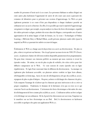 nombre de personnes d'avoir accès à ces cours. Les personnes habitant en milieu éloigné ont
entre autres plus facilement l'opportunité de suivre de tels cours sans avoir à parcourir des
centaines de kilomètres pour se présenter aux sessions d'apprentissage. Le Web 2.0 peut
également permettre à ces cours d'être peu dispendieux si chaque étudiant-e possède un
ordinateur avec un accès à Internet. En effet, il est possible que tout le matériel d'apprentissage
soit gratuit et en ligne: par exemple, on peut analyser en classe des livres électroniques, regarder
des vidéos présentés en ligne, produire des textes dans des blogues, correspondre avec d'autres
apprenant(e)s de la même langue à l'aide de forums, etc. Le texte « Technologies of Online
Learning » (McGreal, Rory et Michael Elliott, 2008) présente plusieurs outils reliés (pour la
majorité) au Web 2.0 pouvant être utilisés en cours de langue.
 
Évidemment, le Web 2.0 change aussi la façon dont on a accès au divertissement.  De plus en
plus, celui-ci est présent sur Internet.  On n’a qu’à penser au tout récent site TOU.TV (Tou.tv,
2010) , où plusieurs chaînes de télévision rendent disponible gratuitement leur programmation. 
On peut donc visionner son émission préférée au moment qui nous convient et revoir les
épisodes voulus.  De même, on voit de plus en plus de webtélés, des séries créées pour être
diffusées uniquement sur le Web.  Ce sont souvent de courts épisodes mis en ligne
régulièrement.  Il s’agit d’une nouveauté dans la diffusion du divertissement.  La musique est
également plus facilement accessible, car plusieurs artistes vendent en ligne leurs albums,
téléchargeables en formt mp3.  Aussi, les sites de téléchargement, tels que zik.ca (Zik.ca, 2010) ,
rejoignent de plus en plus d’adeptes.  On peut y acheter et télécharger des chansons à la pièce. 
Cela comporte l’avantage de n’acheter que les chansons qui nous intéressent et de se créer sa
propre compilation.  Finalement, le domaine de la littérature n’est pas en reste en ce qui
concerne l’accès au divertissement.  L’avènement des livres électroniques a fait naître des sites
de téléchargement de livres comme jelis.ca (Jelis.ca, 2010) .  L’utilisateur achète un livre en ligne
et le télécharge sur son ordinateur.  De là, il peut le lire directement sur son écran, l’imprimer ou
le transférer sur un livre électronique ou un iPad.  Bref, le divertissement est facilement
accessible en quelques clics grâce aux applications Web 2.0.
 
 