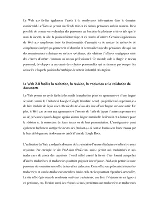 Le Web 2.0 facilite également l'accès à de nombreuses informations dans le domaine
commercial. Le Web2.0 permet en effet de trouver les bonnes personnes au bon moment. Il est
possible de trouver ou rechercher des personnes en fonction de plusieurs critères tels que le
nom, la société, la ville, la position hiérarchique et les centres d'intérêt. Certaines applications
du Web 2.0 remplissent donc les fonctionnalités d’annuaire et de moteur de recherche de
compétences intégré qui permettent d'identifier et de travailler avec des personnes clés qui ont
des connaissances techniques ou métiers spécifiques, des relations d'affaires stratégiques voire
des centres d’intérêt communs au niveau professionnel. Ce module aide à élargir le réseau
personnel, développer et entretenir des relations personnelles qui ne tiennent pas compte des
obstacles tels que la position hiérarchique, le secteur industriel et la région.
Le Web 2.0 facilite la rédaction, la révision, la traduction et la validation de
documents
Le Web permet un accès facile à des outils de traduction pour les apprenant-e-s d'une langue
seconde comme le Traducteur Google (Google Translate, 2010)  qui permet aux apprenant-e-s
de faire traduire de façon assez efficace des textes ou des mots d'une langue vers une autre. De
plus, le Web 2.0 permet aux apprenant-e-s d'obtenir de l'aide de la part d'autres apprenant-e-s
ou de personnes ayant la langue apprise comme langue maternelle facilement et à distance pour
la révision et la correction de leurs textes ou de leur prononciation. L'enseignant-e- peut
également facilement corriger les textes des étudiant-e-s si ceux-ci fournissent leurs travaux par
le biais de blogues ou de documents créés à l'aide de Google Docs.
 
L'utilisation du Web 2.0 dans le domaine de la traduction d'œuvres littéraires semble être assez
répandue. Par exemple, le site ProZ.com (ProZ.com, 2010) permet aux traductrices et aux
traducteurs de poser des questions (l'outil utilisé prend la forme d'un forum) auxquelles
d'autres traductrices et traducteurs pourront proposer une réponse. ProZ.com permet à toute
personne de soumettre une offre de travail en traduction. Cette offre sera présentée à toutes les
traductrices et tous les traducteurs membres du site et ils et elles pourront répondre à cette offre.
Le site offre également de nombreux outils aux traducteurs, une liste d'événements en ligne et
en personne, etc. Il existe aussi des réseaux sociaux permettant aux traductrices et traducteurs
 