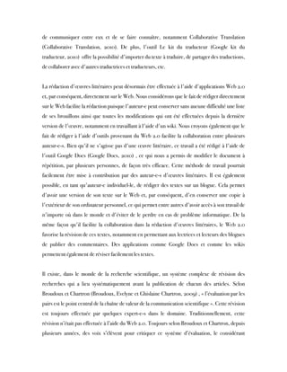 de communiquer entre eux et de se faire connaître, notamment Collaborative Translation
(Collaborative Translation, 2010). De plus, l'outil Le kit du traducteur (Google kit du
traducteur, 2010)  offre la possibilité d'importer du texte à traduire, de partager des traductions,
de collaborer avec d'autres traductrices et traducteurs, etc.
 
La rédaction d'œuvres littéraires peut désormais être effectuée à l'aide d'applications Web 2.0
et, par conséquent, directement sur le Web. Nous considérons que le fait de rédiger directement
sur le Web facilite la rédaction puisque l'auteur-e peut conserver sans aucune difficulté une liste
de ses brouillons ainsi que toutes les modifications qui ont été effectuées depuis la dernière
version de l'œuvre, notamment en travaillant à l'aide d'un wiki. Nous croyons également que le
fait de rédiger à l'aide d'outils provenant du Web 2.0 facilite la collaboration entre plusieurs
auteur-e-s. Bien qu'il ne s'agisse pas d'une œuvre littéraire, ce travail a été rédigé à l'aide de
l'outil Google Docs (Google Docs, 2010) , ce qui nous a permis de modifier le document à
répétition, par plusieurs personnes, de façon très efficace. Cette méthode de travail pourrait
facilement être mise à contribution par des auteur-e-s d'œuvres littéraires. Il est également
possible, en tant qu'auteur-e individuel-le, de rédiger des textes sur un blogue. Cela permet
d'avoir une version de son texte sur le Web et, par conséquent, d'en conserver une copie à
l'extérieur de son ordinateur personnel, ce qui permet entre autres d'avoir accès à son travail de
n'importe où dans le monde et d'éviter de le perdre en cas de problème informatique. De la
même façon qu'il facilite la collaboration dans la rédaction d'œuvres littéraires, le Web 2.0
favorise la révision de ces textes, notamment en permettant aux lectrices et lecteurs des blogues
de publier des commentaires. Des applications comme Google Docs et comme les wikis
permettent également de réviser facilement les textes.
 
Il existe, dans le monde de la recherche scientifique, un système complexe de révision des
recherches qui a lieu systématiquement avant la publication de chacun des articles. Selon
Broudoux et Chartron (Broudoux, Evelyne et Ghislaine Chartron, 2009) , « l’évaluation par les
pairs est le point central de la chaîne de valeur de la communication scientifique ». Cette révision
est toujours effectuée par quelques expert-e-s dans le domaine. Traditionnellement, cette
révision n’était pas effectuée à l’aide du Web 2.0. Toujours selon Broudoux et Chartron, depuis
plusieurs années, des voix s’élèvent pour critiquer ce système d’évaluation, le considérant
 