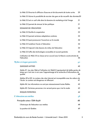 Le Web 2.0 favorise la diffusion d'oeuvres et de documents de toutes sortes
 29
Le Web 2.0 donne la possibilité de recruter des gens et de recueillir des données
30
Le Web 2.0 est un outil utile dans le domaine du marketing et de l'image
 31
Le Web 2.0 permet de rénover le lien politique
 31
DOMAINE DE L'ÉDUCATION
 32
Le Web 2.0 facilite la coopération
 33
Le Web 2.0 permet certaines adaptations scolaires
 33
Le Web 2.0 peut promouvoir l'ouverture sur le monde
 34
Le Web 2.0 améliore l'accès à l'éducation
 34
Le Web 2.0 répond à des besoins du milieu de l'éducation
 34
Le Web 2.0 offre des technologies accessibles et souvent gratuites
 35
L'utilisation du Web 2.0 en classe est en accord avec la théorie constructiviste de
l'éducation
 36
Mythes et risques potentiels! 40
QUELQUES MYTHES
 40
Mythe #1: Les sites Web et l'utilisation du Web2.0 représentent de belles pertes de
temps qui n’ont rien à voir avec l’apprentissage et la recherche d’informations de
qualité.
 40
Mythes #2 et #3: Le contenu des sites Internet est incompatible avec les valeurs de
l’école. Le contenu est dangereux et offensant.
 41
Mythe #4: Les informations ne sont pas nécessairement toutes ﬁables.
 42
Mythe #5: Certaines personnes s’en servent parce que c’est la mode.
 43
RISQUES POTENTIELS
 44
L’éducation aux médias! 48
Principale auteur: Édith Bujolt
 48
L'historique de l'éducation aux médias
 48
La position du Québec
 49
Étudiant(e)s du cours de Renée Fountain • Université Laval • Hivers 2010 
 2
 
