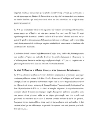 imparfait. En effet, il n’est pas rare que les articles soient très longs à réviser, que les réviseur-e-s
ne soient pas en mesure d’évaluer de façon relativement objective le contenu des textes en raison
de conflits d’intérêts, que les réviseur-e-s ne soient pas assez informé-e-s sur le sujet du texte
pour se prononcer, etc.
Le Web 2.0 pourrait être utilisé (et est déjà utilisé par certaines personnes) pour formuler des
commentaires aux rédactrices et rédacteurs pendant leur processus d’écriture. Il serait
également possible de mettre à profit les outils du Web 2.0 afin d’effectuer la révision par les
pairs telle qu’elle et faite maintenant. Cela aurait probablement peu d’impact sur le système (déjà
assez vivement critiqué) de révision par les pairs, mais faciliterait tout de même la circulation et la
modification des documents.
L'utilisation d'outils comme Google Documents (Google, 2010)  ou les wikis permet également
aux membres d'équipes de recherche de réviser des articles facilement et efficacement en
n'utilisant pas de document sur des supports physiques (papier, CD, etc.) et en permettant à
plusieurs personnes d'avoir accès à la version la plus récente du texte.
Le Web 2.0 favorise la diffusion d'oeuvres et de documents de toutes sortes
Le Web 2.0 favorise la diffusion d'œuvres littéraires notamment en permettant à quiconque
souhaitant publier un ouvrage de le faire. En effet, l'ouverture d'un blogue ou d'un wiki, par
exemple, est à la fois gratuite et extrêmement simple. Dans le passé, chaque auteur devait avoir
un éditeur, devait trouver un moyen de financer l'édition, l'impression et la distribution d'un
livre. Depuis l'arrivée du Web 2.0, ces étapes ne sont plus obligatoires, il est possible de se faire
connaître à l'aide de moyens informatiques simples. Ceci permet également un meilleur accès
aux œuvres: si une personne publie sur un blogue, par exemple, tous ceux et celles qui
possèdent un ordinateur et un accès à Internet peuvent consulter l'œuvre en question.
Lorsqu'un livre est plutôt publié en format papier, il faut absolument avoir accès au livre (il doit
avoir été acheté par une bibliothèque, ne pas avoir été emprunté, une seule personne peut lire le
livre à la fois, etc.).
 