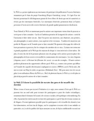 Le Web 2.0 permet également aux internautes de participer à la publication d'œuvres littéraires
notamment par le biais du projet Gutenberg (Project Gutenberg, 2009) . Il s'agit d'un site
Internet permettant le téléchargement gratuit de livres libres de droits qui ont été numérisés et
révisés par des internautes bénévoles. Les internautes bénévoles permettent donc à d'autres
personnes d'avoir accès à des œuvres littéraires de grande qualité gratuitement et facilement.
 
Tout d’abord, le Web est maintenant pour les artistes une importante vitrine dont ils peuvent se
servir pour se faire connaître.  Car là est l’ambition première de la majorité des artistes : sortir de
l’anonymat et faire valoir son art.  Que l’on pense aux musiciens, aux chanteurs, aux peintres,
aux photographes et autres artistes, tous aspirent à être reconnus.  Combien de musiciens ont
profité de Myspace ou de Youtube pour se faire entendre? Ils ajoutent à leur page des vidéos de
leurs prestations et peuvent y lire les critiques des membres de ces sites.  Certains ont connu une
si grande popularité sur le Web que des maisons de disque se sont intéressées à leur talent.  De
plus, il existe du côté de la peinture plusieurs sites de partage où les artistes peuvent placer des
photographies de leurs œuvres et recueillir les commentaires des internautes.  Les sites Artgonia
(Artgonia, 2010)  et Deviant Art (Deviant Art, 2010)  en sont des exemples.  D’autres artistes
profitent pleinement des opportunités offertes par le Web 2.0, comme cette peintre qui diffuse
sur Youtube des capsules divertissantes expliquant ses œuvres. (PRWeb, 2007)  Par la suite, elle
met en vente sur Ebay les toiles en question. (Holmlund, Eric)   Elle peut ainsi vivre de son art
grâce à son utilisation efficace du Web 2.0.  Bref, de plusieurs façons, le Web 2.0 est de plus en
plus la façon pour les artistes de se faire connaître.
Le Web 2.0 donne la possibilité de recruter des gens et de recueillir des
données
Même si nous n'avons pas recensé d'initiatives à ce sujet, nous sommes d'avis que le Web 2.0
pourrait être un outil utile pour recruter des participant-e-s pour des études scientifiques,
notamment dans le domaine de la santé, des sciences sociales, de la politique et du marketing. En
effet, il pourrait être intéressant de recruter des participant-e-s par le biais de réseaux sociaux ou
de blogues. Il serait également possible pour les participant-e-s de recueillir des données (sur
leur alimentation, sur leur état de fatigue, sur les symptômes ressentis reliés à une maladie en
particulier, etc.) et de les publier (de façon anonyme ou non, de façon confidentielle ou non) sur
 