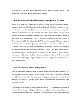 un blogue ou un wiki. Il est également possible d'utiliser des questionnaires publiés à l'aide
d'outils reliés au Web 2.0 pour recueillir de telles données.
Le Web 2.0 est un outil utile dans le domaine du marketing et de l'image
Au niveau du marketing, l’introduction du Web 2.0 comme support d’outils offre plusieurs
avantages :  amélioration de dialogue avec le client, plus grande visibilité des produits et services
pour les utilisateurs. Avec des plateformes comme YouTube, une entreprise peut partager des
vidéos et en recevoir de la part de ses clients. Les clients peuvent donner leur avis sur des
produits. On peut même installer des dialogues entre client-fournisseur, améliorer le modèle de
distribution ou de conditions de vente. Le client ou consommateur est donc associé au
développement ou à l’évolution du produit. Le Web 2.0 est souvent utilisé dans une logique de
marketing collaboratif. Il fait alors participer activement les consommateurs à l’élaboration
Le Web 2.0 offre à une PME innovante en marketing la possibilité d'accélérer ses ventes pour
un coût largement inférieur à la situation d’antan. Le Web 2.0 accentue encore plus les
possibilités interactives entre l'entreprise et les acteurs de son marché : clients, prospects,
prescripteurs, collaborateurs etc. Cette collaboration en ligne, fondement du Web2.0, enrichit
fonctionnellement l'entreprise. Il permet d’afficher au client une promotion pour l'inciter à un
acte d'achat immédiat.
 
Le Web 2.0 permet de rénover le lien politique
 
«  Le Net participerait à cette possibilité de rénover les liens entre les cadres politiques et les
citoyens, tout en permettant d'assurer une extension de l'espace public. » (Magniant  et Villalba,
2002) En d’autres termes, le web2 constituerait un changement majeur dans la qualité du lien
politique. Au regard de ce qui s’est produit pour l’élection d’Obama, aux États–Unis, il est
possible de le croire.
 
En premier lieu, en donnant la parole aux citoyens, les sites d’expressions et d’échanges, en
présence des personnages politiques, redonnent un souffle à la démocratie politique.  Les
citoyens internautes peuvent avoir l’impression d’être entendus et se voient offrir l’opportunité
 