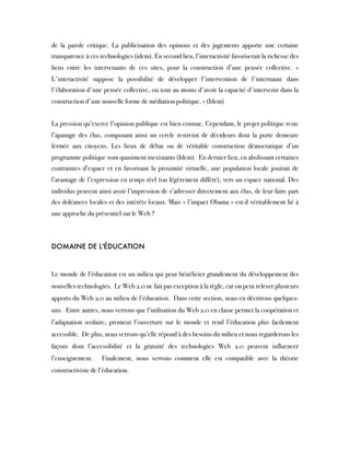 de la parole critique. La publicisation des opinons et des jugements apporte une certaine
transparence à ces technologies (idem). En second lieu, l’interactivité favoriserait la richesse des
liens entre les intervenants de ces sites, pour la construction d’une pensée collective. «
L'interactivité suppose la possibilité de développer l'intervention de l'internaute dans
l'élaboration d'une pensée collective, ou tout au moins d'avoir la capacité d'intervenir dans la
construction d'une nouvelle forme de médiation politique. » (Idem)
 
La pression qu’exerce l’opinion publique est bien connue. Cependant, le projet politique reste
l’apanage des élus, composant ainsi un cercle restreint de décideurs dont la porte demeure
fermée aux citoyens. Les lieux de débat ou de véritable construction démocratique d’un
programme politique sont quasiment inexistants (Idem).  En dernier lieu, en abolissant certaines
contraintes d’espace et en favorisant la proximité virtuelle, une population locale jouirait de
l’avantage de l’expression en temps réel (ou légèrement différé), vers un espace national. Des
individus peuvent ainsi avoir l’impression de s’adresser directement aux élus, de leur faire part
des doléances locales et des intérêts locaux. Mais « l’impact Obama » est-il véritablement lié à
une approche du présentiel sur le Web ?
DOMAINE DE L'ÉDUCATION  
Le monde de l’éducation est un milieu qui peut bénéficier grandement du développement des
nouvelles technologies.  Le Web 2.0 ne fait pas exception à la règle, car on peut relever plusieurs
apports du Web 2.0 au milieu de l’éducation.  Dans cette section, nous en décrirons quelques-
uns.  Entre autres, nous verrons que l’utilisation du Web 2.0 en classe permet la coopération et
l’adaptation scolaire, promeut l’ouverture sur le monde et rend l’éducation plus facilement
accessible.  De plus, nous verrons qu’elle répond à des besoins du milieu et nous regarderons les
façons dont l’accessibilité et la gratuité des technologies Web 2.0 peuvent influencer
l’enseignement.  Finalement, nous verrons comment elle est compatible avec la théorie
constructiviste de l’éducation. 
 
 