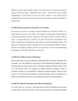 différentes matières pour lesquelles la prise et la lecture de notes devenaient des obstacles
majeurs à la réussite scolaire. » (Beaudin-Lecours, 2008).    Pour un élève ayant un trouble
d’apprentissage, le fait d’assister au cours sans avoir à prendre de notes facilite déjà la
compréhension, mais pouvoir réécouter la leçon par la suite lui permet en plus de consolider ses
apprentissages.
 
Le Web 2.0 peut promouvoir l'ouverture sur le monde
Nous avons aussi trouvé des exemples permettant d’affirmer que l’utilisation du Web 2.0 à
l’école promeut l’ouverture sur le monde.  Par exemple, la correspondance traditionnelle par
courrier postal prend une tout autre envergure avec l’avènement du Web 2.0 dans les salles de
classe.  Un groupe-classe peut se jumeler à une autre classe du même niveau ailleurs sur la
planète.  On peut alors communiquer par vidéoconférence ou par l’intermédiaire de Skype.  Cela
permet une communication fluide et naturelle entre des gens provenant de différentes cultures. 
On peut aussi facilement imaginer comment cette expérience est riche pour l’apprentissage
d’une langue seconde. (McGreal & Elliott, 2008, p.149)  
 
Le Web 2.0 améliore l'accès à l'éducation
 
Dans la même ligne de pensée, différentes technologies Web 2.0 rendent l’éducation plus
accessible.  Les web-conférences, telles que les classes Elluminate, permettent à des gens
de partout dans le monde d’avoir accès à l’éducation. (McGreal & Elliott, 2008, p.150)  
À un niveau plus local, cela comporte au Québec plusieurs avantages, comme la
formation à distance et l’accessibilité de l’éducation en région éloignée.  Nous en avons
la preuve à l’Université Laval, puisque la faculté d’éducation offre aux étudiants de la
Beauce la possibilité de suivre des cours gradués par le biais de la vidéoconférence.
 
Le Web 2.0 répond à des besoins du milieu de l'éducation
 
Il est donc facile de voir que ces outils provenant du Web 2.0 répondent à des besoins
existants dans le milieu de l’éducation.  Par exemple, il permet aux enseignants de pallier
 
