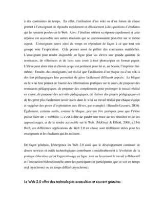 à des contraintes de temps.  En effet, l’utilisation d’un wiki ou d’un forum de classe
permet à l’enseignant de répondre rapidement et efﬁcacement à des questions d’étudiants
qui lui seraient posées sur le Web.  Ainsi, l’étudiant obtient sa réponse rapidement et cette
réponse est accessible aux autres étudiants qui se questionnaient peut-être sur le même
aspect.  L’enseignant sauve ainsi du temps en répondant de façon à ce que tout son
groupe voie l’explication.  Cela permet aussi de pallier des contraintes matérielles. 
L’enseignant peut rendre disponible en ligne pour ses élèves une grande quantité de
ressources, de références et de liens sans avoir à tout photocopier en format papier. 
L’élève peut alors trier et choisir ce qui est pertinent pour lui et, au besoin, l’imprimer lui-
même.  Ensuite, des enseignants ont réalisé que l’utilisation d’un blogue ou d’un wiki à
des ﬁns pédagogiques leur permettait de gérer facilement différents aspects.  Le blogue
ou le wiki leur permet de fournir des informations pratiques sur le cours, de proposer des
ressources pédagogiques, de proposer des compléments pour prolonger le travail réalisé
en classe, de proposer des activités pédagogiques, de réaliser des projets pédagogiques et
de les gérer plus facilement (avoir accès dans le wiki au travail réalisé par chaque équipe
et suggérer des pistes d’exploitation aux élèves, par exemple). (Beaudin-Lecours, 2008).
Également, certains outils, comme le blogue, peuvent être pratiques pour que l’élève
puisse faire un « webfolio », c’est-à-dire de garder une trace de ses réussites et de ses
apprentissages, et de le rendre accessible sur le Web. (McGreal & Elliott, 2008, p.154)  
Bref, ces différentes applications du Web 2.0 en classe sont réellement utiles pour les
enseignants et les étudiants qui les utilisent.
De façon générale, l'émergence du Web 2.0 ainsi que le développement continuel de
divers services et outils technologiques contribuent considérablement à l'évolution de la
pratique éducative qu'est l'apprentissage en ligne, tout en favorisant le travail collaboratif
et l'interaction bidirectionnelle entre les participants et participantes que ce soit en temps
réel (synchrone) ou en temps différé (asynchrone).
 
Le Web 2.0 offre des technologies accessibles et souvent gratuites
 
 