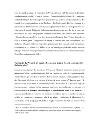 L’un des grands avantages de l’utilisation du Web 2.0 à l’école est le fait que ces technologies
sont facilement accessibles et souvent gratuites.  En raison des budgets limités, les enseignants
sont en effet friands des outils disponibles gratuitement qui facilitent leur travail en classe.  Un
exemple de ces outils gratuits est le site Wikilivres. (Wikibooks, 2009).  Des livres écrits par des
utilisateurs sur différents thèmes sont disponibles gratuitement.  Ils sont classés par thèmes et il
existe même la section Wikijunior, s’adressant aux enfants de 8 à 11 ans.  Ce site se veut « une
bibliothèque de livres pédagogiques librement distribuables que chacun peut améliorer.
» (Beaudin-Lecours, 2008). Se pose alors la question de la rigueur dans l’écriture de ces livres,
d’où la nécessité pour l’enseignant d’en scruter le contenu avant des les distribuer à ses
étudiants.  D’autres outils sont disponibles gratuitement, dont plusieurs outils bureautiques
(traitement de texte, tableur, etc.).  Cela peut être intéressant pour plusieurs écoles qui n’ont pas
le budget nécessaire pour payer les licences permettant d’équiper tous ses ordinateurs des suites
d’outils bureautiques commerciales.
 
L'utilisation du Web 2.0 en classe est en accord avec la théorie constructiviste
de l'éducation4
 
En conclusion, plusieurs des apports du Web 2.0 en éducation mentionnés jusqu’à présent
permettent d’affirmer que l’utilisation du Web 2.0 en classe est à bien des égards compatible
avec les théories qui font office de référence dans les milieux éducatifs.  En effet, regardons deux
des théories du développement qui sont à la base de notre système d’éducation actuel : le
constructivisme et son dérivé, le socioconstructivisme.  Selon le MELS, la théorie de Piaget, le
constructivisme, « prétend qu’une personne développe son intelligence et construit ses
connaissances en action et en situation et par la réflexion sur l’action et ses résultats. La
personne appréhende et comprend les situations nouvelles à travers ce qu’elle sait déjà et
modifie ses connaissances antérieures afin de s’y adapter. » (Ministère de l’Éducation, des
Loisirs et du Sport, 2005, p.3). Or, le fait d’intégrer l’utilisation du Web 2.0 en classe rend
4
 Pour en savoir plus: Web 2.0 collaborative technologies promote social interaction.(McLoughlin & Lee,
2008). Construction occurs primarily through social interactions (Berger & Luckmann, 1966; Vygotsky,
1978; Wertsch, 1986)
   
 