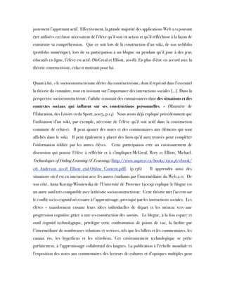 justement l’apprenant actif.  Effectivement, la grande majorité des applications Web 2.0 pouvant
être utilisées en classe nécessitent de l’élève qu’il soit en action et qu’il réfléchisse à la façon de
construire sa compréhension.  Que ce soit lors de la construction d’un wiki, de son webfolio
(portfolio numérique), lors de sa participation à un blogue ou pendant qu’il joue à des jeux
éducatifs en ligne, l’élève est actif. (McGreal et Elliott, 2008). En plus d’être en accord avec la
théorie constructiviste, cela est motivant pour lui.
 
Quant à lui, « le socioconstructivisme dérive du constructivisme, dont il reprend dans l’essentiel
la théorie du connaître, tout en insistant sur l’importance des interactions sociales […]. Dans la
perspective socioconstructiviste, l’adulte construit des connaissances dans des situations et des
contextes sociaux qui influent sur ses constructions personnelles. » (Ministère de
l’Éducation, des Loisirs et du Sport, 2005, p.14)   Nous avons déjà expliqué précédemment que
l’utilisation d’un wiki, par exemple, nécessite de l’élève qu’il soit actif dans la construction
commune de celui-ci.  Il peut ajouter des notes et des commentaires aux éléments qui sont
affichés dans le wiki.  Il peut également y placer des liens qu’il aura trouvés pour compléter
l’information édifiée par les autres élèves.  Cette participation crée un environnement de
discussion qui pousse l’élève à réfléchir et à s’impliquer.McGreal, Rory et Elliott, Michael. 
Technologies of Onling Learning (E-Learning) [http://www.aupress.ca/books/120146/ebook/
06_Anderson_2008_Elliott_etal-Online_Content.pdf]. (p.156)  Il apprendra ainsi des
situations où il est en interaction avec les autres étudiants par l’intermédiaire du Web 2.0.  De
son côté, Anna Koenig-Wisniewska de l’Université de Provence (2009) explique le blogue est
un autre outil très compatible avec la théorie socioconstructiviste.  Cette théorie met l’accent sur
le conflit socio-cognitif nécessaire à l’apprentissage, provoqué par les interactions sociales.  Les
élèves « transforment ensuite leurs idées individuelles de départ et les mènent vers une
progression cognitive grâce à une co-construction des savoirs.  Le blogue, à la fois espace et
outil cognitif technologique, privilégie cette confrontation de points de vue, la facilite par
l'intermédiaire de nombreuses solutions et services, tels que les billets et les commentaires, les
canaux rss, les hyperliens et les rétroliens. Cet environnement technologique se prête
parfaitement, à l’apprentissage collaboratif des langues. La publication à l’échelle mondiale et
l’exposition des notes aux commentaires des lecteurs de cultures et d’optiques multiples peut
 