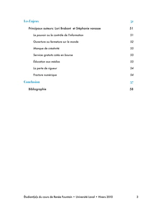 Les Enjeux! 51
Principaux auteurs: Lori Brabant et Stéphanie vanasse
 51
Le pouvoir ou le contrôle de l'information
 51
Ouverture ou fermeture sur le monde
 52
Manque de créativité
 53
Services gratuits cotés en bourse
 53
Éducation aux médias
 53
La perte de rigueur
 54
Fracture numérique
 54
Conclusion! 57
Bibliographie
 58
Étudiant(e)s du cours de Renée Fountain • Université Laval • Hivers 2010 
 3
 
