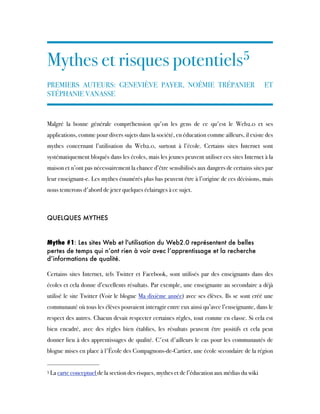 Mythes et risques potentiels5
 
PREMIERS AUTEURS: GENEVIÈVE PAYER, NOÉMIE TRÉPANIER ET
STÉPHANIE VANASSE
Malgré la bonne générale compréhension qu'on les gens de ce qu'est le Web2.0 et ses
applications, comme pour divers sujets dans la société, en éducation comme ailleurs, il existe des
mythes concernant l’utilisation du Web2.0, surtout à l’école. Certains sites Internet sont
systématiquement bloqués dans les écoles, mais les jeunes peuvent utiliser ces sites Internet à la
maison et n’ont pas nécessairement la chance d’être sensibilisés aux dangers de certains sites par
leur enseignant-e. Les mythes énumérés plus bas peuvent être à l’origine de ces décisions, mais
nous tenterons d'abord de jeter quelques éclairages à ce sujet. 
QUELQUES MYTHES
Mythe #1: Les sites Web et l'utilisation du Web2.0 représentent de belles
pertes de temps qui n’ont rien à voir avec l’apprentissage et la recherche
d’informations de qualité.
Certains sites Internet, tels Twitter et Facebook, sont utilisés par des enseignants dans des
écoles et cela donne d’excellents résultats. Par exemple, une enseignante au secondaire a déjà
utilisé le site Twitter (Voir le blogue Ma dixième année) avec ses élèves. Ils se sont créé une
communauté où tous les élèves pouvaient interagir entre eux ainsi qu’avec l’enseignante, dans le
respect des autres. Chacun devait respecter certaines règles, tout comme en classe. Si cela est
bien encadré, avec des règles bien établies, les résultats peuvent être positifs et cela peut
donner lieu à des apprentissages de qualité. C'est d'ailleurs le cas pour les communautés de
blogue mises en place à l'École des Compagnons-de-Cartier, une école secondaire de la région
5 La carte conceptuel de la section des risques, mythes et de l’éducation aux médias du wiki
 