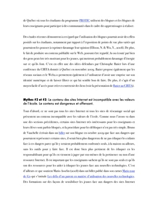 de Québec où tous les étudiants du programme PROTIC utilisent des blogues et les blogues de
leurs enseignants pour participer à des communautés dans le cadre des apprentissages à réaliser.
Des études récentes démontrent à cet égard que l’utilisation des blogues pourrait avoir des effets
positifs sur les étudiants, notamment par rapport à l’exposition de points de vue plus variés qui
pourraient les pousser à exprimer davantage leur opinion (Ellison, N. & Wu, Y., 2008). De plus,
le fait de produire un contenu publiable sur le Web, pouvant être regardé, lu ou écouté par bien
des gens peut être très motivant pour les jeunes, qui mettront probablement davantage d’énergie
sur ce qu’ils font. C'est en effet une des idées défendues par Christophe Batier lors d'une
conférence du CIRTA donnée à Québec en novembre 2009. Batier propose également que les
réseaux sociaux et le Web2.0 permettent également à l'utilisateur d'avoir une emprise sur son
identité numérique et de laisser filtrer ce qui lui semble bon de faire. De plus, il s'agit d'un
moyen facile d'accès pour créer et entretenir des liens (voir la présentation de Batier au CIRTA).
Mythes #2 et #3: Le contenu des sites Internet est incompatible avec les valeurs
de l’école. Le contenu est dangereux et offensant. 
Tout d’abord, ce ne sont pas tous les sites Internet ni tous les sites de réseautage social qui
présentent un contenu incompatible avec les valeurs de l’école. Comme nous l'avons vu dans
une des sections précédentes, certains sites Internet très intéressants pour les enseignants et
leurs élèves sont parfois bloqués, et la procédure pour les débloquer n’est pas très simple. Bruno
de Vauchelle écrivait dans un billet sur son blogue en octobre 2009 que face aux dangers que
pourraient représenter certains sites, il serait bien plus dangereux de ne pas éduquer les enfants
face à ces dangers parce qu’ils y seraient probablement confrontés seuls, à la maison ou ailleurs,
sans les outils pour y faire face. Il est donc bien plus pertinent de les  éduquer en les
responsabilisant pour qu’ils en viennent à juger par eux-mêmes de la pertinence ou non d’une
ressource Internet. Il est important que les enseignants sachent qu’ils ne sont pas seuls et qu’ils
ont des ressources pour les aider à éduquer les jeunes face aux nouvelles technologies. C'est
d'ailleurs ce que soutient Mario Asselin (2008) dans un billet publié dans son carnet Mario tout
de Go qui s'intitule Les défis d'un parent en matière d'utilisation des nouvelles technologies.
Des formations sur des façons de sensibiliser les jeunes face aux dangers des sites Internet
 