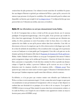 seraient donc des plus pertinentes. Une solution à retenir serait donc de sensibiliser les jeunes
face aux dangers d’Internet en général, pas seulement du Web2.0, parce qu’ils y ont accès à la
maison et que personne n’est là pour les sensibiliser. Des outils interactifs pour les enfants sont
disponibles sur Internet, par exemple le site Les dangers du net. C'est déjà un fort lien que nous
pouvons faire avec l'éducation aux médias, mais nous y reviendrons.
Mythe #4: Les informations ne sont pas nécessairement toutes ﬁables.
Le rôle de l'enseignant dans sa classe a évolué au fil des ans pour devenir, avec le nouveau
paradigme d'enseignement-apprentissage, celui d'un guide, d'une personne qui encadre les
élèves dans leurs apprentissages. En étant bien encadrés, et soutenus par une éducation aux
médias, les élèves pourraient en venir d'eux-mêmes à faire les bons choix et à se faire une
opinion des sites fiables ou non qu’ils peuvent utiliser dans leurs recherches. Cette idée est
directement en lien avec la compétence que les élèves doivent arriver à développer qui est celle
de se doter de méthodes de travail efficaces. Ils en viendront à dire si une page web est pertinente
ou non en l'analysant et en étant guidés par l’enseignant(e). Cette idée va de pair avec un des
domaines généraux de formation ciblés dans le Programme de formation de l'École québécoise:
Médias. Andrée Thibault écrivait d'ailleurs en 2009 que l’enseignant(e) doit amener l’enfant à
porter un jugement critique sur les médias qui l’entourent: « Soucieuse de former des citoyens
libres, autonomes et responsables, l'école doit donc entraîner les élèves à prendre une distance
critique à l'égard des médias, à percevoir l'influence qu'ils exercent sur eux et à faire la
distinction entre les situations virtuelles et les situations réelles. » (Thibault, 2009). Nous
ajouterons que comme avec toutes autres ressources papier, l'éducation à l'information doit être
faite pour que l'étudiant comprenne à quelle source faire référence, selon les contextes.
En définitive, ce n’est pas parce que certaines craintes sont véhiculées que l'utilisation du
Web2.0 en classe est nécessairement risquée. L'école, comme doit suivre la vague en opter pour
son actualisation en tant qu'institution d'enseignement si elle ne veut pas se faire dépasser en
tombant dans une désuétude de ses pratiques, de ses idées et de ses moyens. À cet égard, le
CEFRIO écrivant en 2009 qu'il faut stimuler les jeunes dans leurs environnements scolaires, et
les outils du Web2.0 avec lesquels ils sont si familiers nous apparaîssent comme un moyen à
favoriser pour y arriver (CEFRIO, 2009).
 