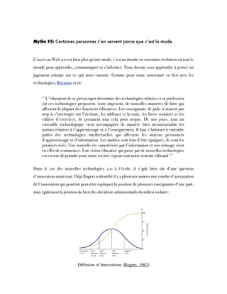 Mythe #5: Certaines personnes s’en servent parce que c’est la mode.
L’accès au Web 2.0 est bien plus qu’une mode, c’est un monde en constante évolution où tout le
monde peut apprendre, communiquer et s’informer. Nous devons tous apprendre à porter un
jugement critique sur ce qui nous entoure. Comme pour toute nouveauté en lien avec les
technologies, Rhéaume écrit:
" L'éducateur de se préoccuper désormais des technologies relatives à sa profession
car ces technologies proposent, voire imposent, de nouvelles manières de faire qui
affectent la plupart des fonctions éducatives. Les enseignants de jadis n'avaient pas
trop à s'interroger sur l'écriture, les tableaux et la craie, les livres scolaires et les
cahiers d'exercices, ils prenaient tout cela pour acquis. De nos jours, tout un
ensemble technologique vient accompagner de manière bien incontournable les
actions relatives à l'apprentissage et à l'enseignement. Il faut s'habituer à entendre
parler des technologies intellectuelles qui affectent les moyens personnels
d'apprentissage et d'information. Les maîtres sont loin d'être épargnés, ils sont les
premiers visés. Une nouvelle ère caractérisée par l'information et son échange vient
en effet de commencer. Une vision éducative qui passe par de nouvelles technologies
est en voie de poindre pour notre société et pour tout notre système éducatif ."
Dans le cas des nouvelles technologies 2.0 à l'école, il s'agit bien sûr d'une question
d'innovation avant tout. Déjà Rogers a identifié il y a plusieurs années une courbe d'acceptation
de l'innovation qui pourrait peut-être expliquer la position de plusieurs enseignants d'une part,
mais également la position de bien des décideurs administratifs du milieu scolaire:
Diffusion of Innovations (Rogers, 1962)
 