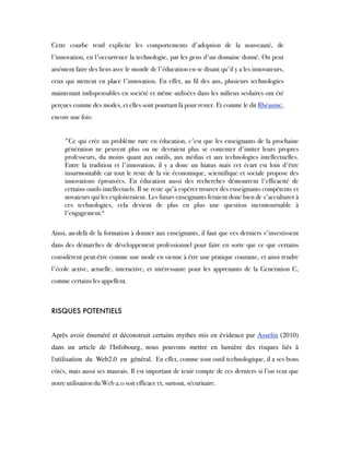 Cette courbe rend explicite les comportements d'adoption de la nouveauté, de
l'innovation, en l'occurrence la technologie, par les gens d'un domaine donné. On peut
aisément faire des liens avec le monde de l'éducation en se disant qu'il y a les innovateurs,
ceux qui mettent en place l'innovation. En effet, au fil des ans, plusieurs technologies
maintenant indispensables en société et même utilisées dans les milieux scolaires ont été
perçues comme des modes, et elles sont pourtant là pour rester. Et comme le dit Rhéaume,
encore une fois: 
"Ce qui crée un problème rare en éducation, c'est que les enseignants de la prochaine
génération ne peuvent plus ou ne devraient plus se contenter d'imiter leurs propres
professeurs, du moins quant aux outils, aux médias et aux technologies intellectuelles.
Entre la tradition et l'innovation, il y a donc un hiatus mais cet écart est loin d'être
insurmontable car tout le reste de la vie économique, scientifique et sociale propose des
innovations éprouvées. En éducation aussi des recherches démontrent l'efficacité de
certains outils intellectuels. Il ne reste qu'à espérer trouver des enseignants compétents et
novateurs qui les exploiteraient. Les futurs enseignants feraient donc bien de s'acculturer à
ces technologies, cela devient de plus en plus une question incontournable à
l'engagement."
Ainsi, au-delà de la formation à donner aux enseignants, il faut que ces derniers s'investissent
dans des démarches de développement professionnel pour faire en sorte que ce que certains
considèrent peut-être comme une mode en vienne à être une pratique courante, et ainsi rendre
l'école active, actuelle, interactive, et intéressante pour les apprenants de la Generation C,
comme certains les appellent. 
RISQUES POTENTIELS
Après avoir énuméré et déconstruit certains mythes mis en évidence par Asselin (2010)
dans un article de l'Infobourg, nous pouvons mettre en lumière des risques liés à
l'utilisation du Web2.0 en général. En effet, comme tout outil technologique, il a ses bons
côtés, mais aussi ses mauvais. Il est important de tenir compte de ces derniers si l’on veut que
notre utilisation du Web 2.0 soit efficace et, surtout, sécuritaire.
 