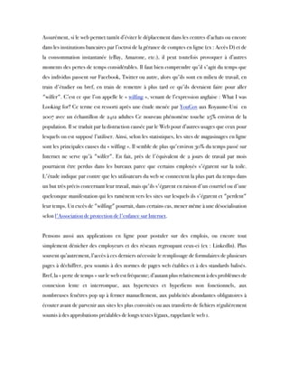 Assurément, si le web permet tantôt d’éviter le déplacement dans les centres d’achats ou encore
dans les institutions bancaires par l’octroi de la gérance de comptes en ligne (ex : Accès D) et de
la consommation instantanée (eBay, Amazone, etc.), il peut toutefois provoquer à d’autres
moments des pertes de temps considérables. Il faut bien comprendre qu'il s'agit du temps que
des individus passent sur Facebook, Twitter ou autre, alors qu'ils sont en milieu de travail, en
train d'étudier ou bref, en train de remettre à plus tard ce qu'ils devraient faire pour aller
"wilfer". C’est ce que l’on appelle le « wilfing », venant de l’expression anglaise : What I was
Looking for? Ce terme est ressorti après une étude menée par YouGov aux Royaume-Uni  en
2007 avec un échantillon de 2412 adultes Ce nouveau phénomène touche 25% environ de la
population. Il se traduit par la distraction causée par le Web pour d’autres usages que ceux pour
lesquels on est supposé l’utiliser. Ainsi, selon les statistiques, les sites de magasinages en ligne
sont les principales causes du « wilfing ». Il semble de plus qu'environ 30% du temps passé sur
Internet ne serve qu'à "wilfer". En fait, près de l'équivalent de 2 jours de travail par mois
pourraient être perdus dans les bureaux parce que certains employés s'égarent sur la toile.
L'étude indique par contre que les utilisateurs du web se connectent la plus part du temps dans
un but très précis concernant leur travail, mais qu'ils s'égarent en raison d'un courriel ou d'une
quelconque manifestation qui les ramènent vers les sites sur lesquels ils s'égarent et "perdent"
leur temps. Un excès de "wilfing" pourrait, dans certains cas, mener même à une désocialisation
selon l'Association de protection de l'enfance sur Internet.
Pensons aussi aux applications en ligne pour postuler sur des emplois, ou encore tout
simplement dénicher des employeurs et des réseaux regroupant ceux-ci (ex : LinkedIn). Plus
souvent qu’autrement, l’accès à ces derniers nécessite le remplissage de formulaires de plusieurs
pages à déchiffrer, peu soumis à des normes de pages web établies et à des standards balisés.
Bref, la « perte de temps » sur le web est fréquente; d’autant plus relativement à des problèmes de
connexion lente et interrompue, aux hypertextes et hyperliens non fonctionnels, aux
nombreuses fenêtres pop up à fermer manuellement, aux publicités abondantes obligatoires à
écouter avant de parvenir aux sites les plus convoités ou aux transferts de fichiers régulièrement
soumis à des approbations préalables de longs textes légaux, rappelant le web 1.
 