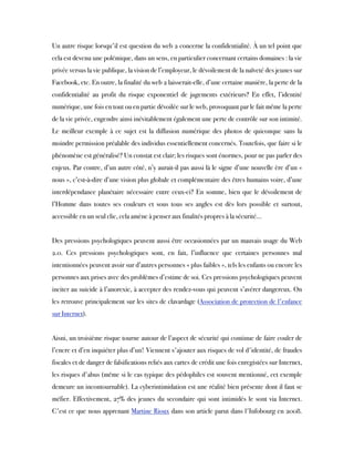 Un autre risque lorsqu'il est question du web 2 concerne la confidentialité. À un tel point que
cela est devenu une polémique, dans un sens, en particulier concernant certains domaines : la vie
privée versus la vie publique, la vision de l’employeur, le dévoilement de la naïveté des jeunes sur
Facebook, etc. En outre, la finalité du web 2 laisserait-elle, d’une certaine manière, la perte de la
confidentialité au profit du risque exponentiel de jugements extérieurs? En effet, l’identité
numérique, une fois en tout ou en partie dévoilée sur le web, provoquant par le fait même la perte
de la vie privée, engendre ainsi inévitablement également une perte de contrôle sur son intimité.
Le meilleur exemple à ce sujet est la diffusion numérique des photos de quiconque sans la
moindre permission préalable des individus essentiellement concernés. Toutefois, que faire si le
phénomène est généralisé? Un constat est clair; les risques sont énormes, pour ne pas parler des
enjeux. Par contre, d’un autre côté, n’y aurait-il pas aussi là le signe d’une nouvelle ère d’un «
nous », c’est-à-dire d’une vision plus globale et complémentaire des êtres humains voire, d’une
interdépendance planétaire nécessaire entre ceux-ci? En somme, bien que le dévoilement de
l’Homme dans toutes ses couleurs et sous tous ses angles est dès lors possible et surtout,
accessible en un seul clic, cela amène à penser aux finalités propres à la sécurité…
Des pressions psychologiques peuvent aussi être occasionnées par un mauvais usage du Web
2.0. Ces pressions psychologiques sont, en fait, l’influence que certaines personnes mal
intentionnées peuvent avoir sur d’autres personnes « plus faibles », tels les enfants ou encore les
personnes aux prises avec des problèmes d’estime de soi. Ces pressions psychologiques peuvent
inciter au suicide à l’anorexie, à accepter des rendez-vous qui peuvent s’avérer dangereux. On
les retrouve principalement sur les sites de clavardage (Association de protection de l'enfance
sur Internet).
Aisni, un troisième risque tourne autour de l’aspect de sécurité qui continue de faire couler de
l’encre et d’en inquiéter plus d’un! Viennent s'ajouter aux risques de vol d'identité, de fraudes
fiscales et de danger de falsifications reliés aux cartes de crédit une fois enregistées sur Internet,
les risques d'abus (même si le cas typique des pédophiles est souvent mentionné, cet exemple
demeure un incontournable). La cyberintimidation est une réalité bien présente dont il faut se
méfier. Effectivement, 27% des jeunes du secondaire qui sont intimidés le sont via Internet.
C'est ce que nous apprenant Martine Rioux dans son article parut dans l'Infobourg en 2008.
 