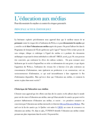 L’éducation aux médias
Pour déconstruire les mythes et contrer les risques potentiels
PRINCIPALE AUTEUR: ÉDITH BUJOLT
La littérature explorée précédemment nous apprend donc que le meilleur moyen de  se
prémunir contre les risques liés à l’utilisation du Web2.0 et pour déconstruire les mythes qui
y sont liés est de faire l’éducation aux médias auprès des jeunes. On peut d’ailleurs lire dans le
Programme de formation de l’École québécoise qu’il s’agit d’"Amener l’élève à faire preuve de
sens critique, éthique et esthétique à l’égard des médias et à produire des documents
médiatiques respectant les droits individuels et collectifs" (MELS, 2006, p.31). Or, tous peuvent
être concernés, pas seulement les élèves des milieux scolaires.  On peut constater assez
facilement que la société d’aujourd’hui est riche en informations de tout genre, et que depuis
l’apparition du Web2.0, l’utilisation des réseaux liés à Internet n’est plus seulement un
consommateur d’informations, mais également un producteur et  un constructeur, voir un
socioconstructeur d’information, ce qui tend inexorablement à faire augmenter le flot
d’information disponibles. Mais qu’est-ce donc que l’éducation aux médias, et comment la
mettre en place dans notre société ? 
L'historique de l'éducation aux médias
L’histoire nous apprend que des efforts sont faits dès les années 70-80 ailleurs dans le monde
pour voir des traces d’éducation aux médias, mais qu’il faut attendre les années 90 pour voir les
premiers balbutiements d’éducation aux médias, et encore : ces premières tentatives ne
concernent pas l'éducation aux médias interactifs et à Internet (Réseau Éducation-Médias).  Plus
tard vers la fin des années 90, le Québec voit naître le  CREM, un centre de ressources en
éducation aux médias. Or, déjà en 1984, l'UNESCO identifie l'éducation aux médias comme
prenant une place importante dans la société. On pouvait lire:
 