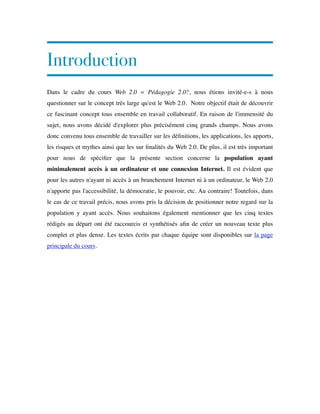Introduction
Dans le cadre du cours Web 2.0 = Pédagogie 2.0?, nous étions invité-e-s à nous
questionner sur le concept très large qu'est le Web 2.0.  Notre objectif était de découvrir
ce fascinant concept tous ensemble en travail collaboratif. En raison de l'immensité du
sujet, nous avons décidé d'explorer plus précisément cinq grands champs. Nous avons
donc convenu tous ensemble de travailler sur les déﬁnitions, les applications, les apports,
les risques et mythes ainsi que les sur ﬁnalités du Web 2.0. De plus, il est très important
pour nous de spéciﬁer que la présente section concerne la population ayant
minimalement accès à un ordinateur et une connexion Internet. Il est évident que
pour les autres n'ayant ni accès à un branchement Internet ni à un ordinateur, le Web 2.0
n'apporte pas l'accessibilité, la démocratie, le pouvoir, etc. Au contraire! Toutefois, dans
le cas de ce travail précis, nous avons pris la décision de positionner notre regard sur la
population y ayant accès. Nous souhaitons également mentionner que les cinq textes
rédigés au départ ont été raccourcis et synthétisés aﬁn de créer un nouveau texte plus
complet et plus dense. Les textes écrits par chaque équipe sont disponibles sur la page
principale du cours.
 