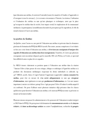 [par éducation aux médias, il convient d'entendre] toutes les manières d'étudier, d'apprendre et
d'enseigner à tous les niveaux […] et en toutes circonstances l'histoire, la création, l'utilisation
et l'évaluation des médias en tant qu'arts plastiques et techniques, ainsi que la place
qu'occupent les médias dans la société, leur impact social, les implications de la communauté
médiatisée, la participation, la modification du mode de perception qu'ils engendrent, le rôle du
travail créateur et l'accès aux médias.
La position du Québec
Au Québec, nous l'avons vu, une part de l'éducation aux médias est présente dans les domaines
généraux de formation du PFEQ du MELS (2006). Par contre, aucune compétence n'est évaluée
en lien avec cette forme d'éducation aux médias, et il revient aux enseignants d'intégrer des
capsules d'éducation aux médias dans leur enseignement. Toutefois, il s'avère que plusieurs
enseignants sont eux-mêmes dépassés par les nouvelles TIC et le Web2.0 à l'école, ce qui rend
bien difficile la mise en place de ces capsules. 
Le MELS énonce clairement sa position quant à l'éducation aux médias dans la citation
"Amener l’élève à faire preuve de sens critique, éthique et esthétique à l’égard des médias et à
produire des documents médiatiques respectant les droits individuels et collectifs. (p.
31)" (MELS, 2006). Ainsi, il s'agit d'amener l'apprenant à apprendre à mieux connaître les
médias, pour être en mesure de  s'en servir adéquatement  en tant que  récepteur
d'information, mais également en tant que producteur d'information, et c'est une nuance
importante à mettre en évidence puisqu'il ne s'agit pas pour l'élève d'évaluer le média auquel il
est confronté. On peut d'ailleurs noter plusieurs initiatives déjà présentes dans les classes
québécoises pour favoriser l'éducation aux médias, et le nouveau PFEQ accentue sa présente en
misant sur la transversalité.
Plusieurs raisons ont poussé les administrateurs et les penseurs de l'éducation à vouloir intégrer
ce DGF dans le PFEQ. On peut penser à la formation de consommateurs avertis ou de citoyens
éclairés, à la lutte au décrochage scolaire ou contre l'analphabétisme, recherche du progrès
 