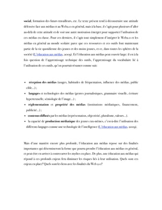 social, formation des futurs travailleurs, etc. Le texte présent tend à déconstruire une attitude
défensive face aux médias et au Web2.0 en général, mais à la base, il s'agit pour plusieurs d'aller
au-delà de cette attitude et de voir une autre motivation émerger pour supporter l'utilisation de
ces médias en classe. Pour ces derniers, il s'agit tout simplement d'intégrer le Web2.0 et les
médias en général au monde scolaire parce que ces ressources et ces outils  font maintenant
partie de la vie quotidienne des jeunes et des moins jeunes, et ce, dans toutes les sphères de la
société (L'éducation aux médias, 2009). Et l'éducation aux médias peut couvrir large: il est à la
fois question de l'apprentissage technique des outils, l'apprentissage du vocabulaire lié à
l'utilisation de ces outils, qu'on pourrait résumer comme suit:
• réception des médias  (usages, habitudes de fréquentation, influence des médias, public
cible…) ;
• langages et technologies des médias (genres journalistiques, grammaire visuelle, écriture
hypertextuelle, sémiologie de l'image…) ;
• réglementation  et  propriété des médias  (institutions médiatiques, financement,
publicité…) ;
• contenus diffusés par les médias (représentation, objectivité, pluralisme, valeurs…).
• la capacité de production médiatique des jeunes eux-mêmes, c'est-à-dire l'utilisation des
différents langages comme une technologie de l'intelligence (L'éducation aux médias, 2009).
Mais d'une manière encore plus profonde, l'éducation aux médias repose sur des finalités
importantes qui détermineront la forme que pourra prendre l'éducation aux médias en général,
et peut-être en arriver à contrecarrer les mythes en place. De plus, une éducation aux médias qui
répond à ces profonds enjeux fera diminuer les risques liés à leur utilisation. Quels sont ces
enjeux en place? Quels sont les liens avec les finalités du Web 2.0?
 