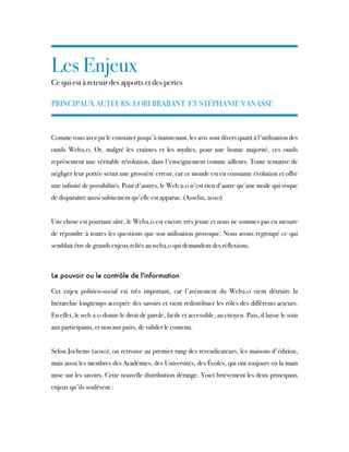 Les Enjeux
Ce qui est à retenir des apports et des pertes
PRINCIPAUX AUTEURS: LORI BRABANT ET STÉPHANIE VANASSE
Comme vous avez pu le constater jusqu'à maintenant, les avis sont divers quant à l'utilisation des
outils Web2.0. Or, malgré les craintes et les mythes, pour une bonne majorité, ces outils
représentent une véritable révolution, dans l'enseignement comme ailleurs. Toute tentative de
négliger leur portée serait une grossière erreur, car ce monde est en constante évolution et offre
une infinité de possibilités. Pour d'autres, le Web 2.0 n'est rien d'autre qu'une mode qui risque
de disparaître aussi subitement qu'elle est apparue. (Asselin, 2010)
Une chose est pourtant sûre, le Web2.0 est encore très jeune et nous ne sommes pas en mesure
de répondre à toutes les questions que son utilisation provoque. Nous avons regroupé ce qui
semblait être de grands enjeux reliés au web2.0 qui demandent des réflexions. 
Le pouvoir ou le contrôle de l'information
Cet enjeu politico-social est très important, car l'avènement du Web2.0 vient détruire la
hiérarchie longtemps acceptée des savoirs et vient redistribuer les rôles des différents acteurs.
En effet, le web 2.0 donne le droit de parole, facile et accessible, au citoyen. Puis, il laisse le soin
aux participants, et non aux pairs, de valider le contenu.
Selon Jochems (2010), on retrouve au premier rang des revendicateurs, les maisons d'édition,
mais aussi les membres des Académies, des Universités, des Écoles, qui ont toujours eu la main
mise sur les savoirs. Cette nouvelle distribution dérange. Voici brièvement les deux principaux
enjeux qu'ils soulèvent :
 