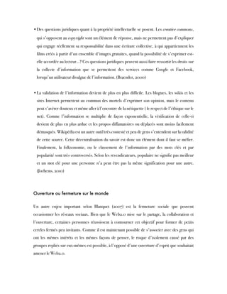 •Des questions juridiques quant à la propriété intellectuelle se posent. Les creative commons,
qui s'opposent au copyright sont un élément de réponse, mais ne permettent pas d'expliquer
qui engage réellement sa responsabilité dans une écriture collective, à qui appartiennent les
films créés à partir d'un ensemble d'images gratuites, quand la possibilité de s'exprimer est-
elle accordée au lecteur...? Ces questions juridiques peuvent aussi faire ressortir les droits sur
la collecte d'information que se permettent des services comme Google et Facebook,
lorsqu'un utilisateur divulgue de l'information. (Braender, 2000)
•La validation de l'information devient de plus en plus difficile. Les blogues, les wikis et les
sites Internet permettent au commun des mortels d'exprimer son opinion, mais le contenu
peut s'avérer douteux et même aller à l'encontre de la nétiquette ( le respect de l'éthique sur le
net). Comme l'information se multiplie de façon exponentielle, la vérification de celle-ci
devient de plus en plus ardue et les propos diffamatoires ou déplacés sont moins facilement
démasqués. Wikipédia est un autre outil très contesté et peu de gens s'entendent sur la validité
de cette source. Cette décentralisation du savoir est donc un élément dont il faut se méfier.
Finalement, la folksonomie, ou le classement de l'information par des mots clés et par
popularité sont très controversés. Selon les revendicateurs, populaire ne signifie pas meilleur
et un mot clé pour une personne n'a peut être pas la même signification pour une autre.
(Jochems, 2010)
Ouverture ou fermeture sur le monde
Un autre enjeu important selon Blanquet (2007) est la fermeture sociale que peuvent
occasionner les réseaux sociaux. Bien que le Web2.0 mise sur le partage, la collaboration et
l'ouverture, certaines personnes réussissent à contourner cet objectif pour former de petits
cercles fermés peu invitants. Comme il est maintenant possible de s'associer avec des gens qui
ont les mêmes intérêts et les mêmes façons de penser, le risque d'isolement causé par des
groupes repliés sur eux-mêmes est possible, à l'opposé d'une ouverture d'esprit que souhaitait
amener le Web2.0.
 
