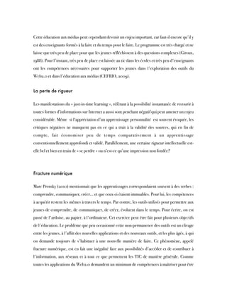 Cette éducation aux médias peut cependant devenir un enjeu important, car faut-il encore qu'il y
est des enseignants formés à la faire et du temps pour le faire. Le programme est très chargé et ne
laisse que très peu de place pour que les jeunes réfléchissent à des questions complexes (Giroux,
1988). Pour l'instant, très peu de place est laissée au tic dans les écoles et très peu d'enseignants
ont les compétences nécessaires pour supporter les jeunes dans l'exploration des outils du
Web2.0 et dans l'éducation aux médias (CEFRIO, 2009).
La perte de rigueur
Les manifestations du « just-in-time learning », référant à la possibilité instantanée de recourir à
toutes formes d’informations sur Internet a aussi sont penchant négatif qui peut amener un enjeu
considérable. Même  si l’appréciation d’un apprentissage personnalité  est souvent évoquée, les
critiques négatives ne manquent pas en ce qui a trait à la validité des sources, qui en fin de
compte, fait économiser peu de temps comparativement à un apprentissage
conventionnellement approfondi et validé. Parallèlement, une certaine rigueur intellectuelle est-
elle bel et bien en train de « se perdre » ou n’est-ce qu’une impression non fondée?
Fracture numérique
Marc Prensky (2010) mentionnait que les apprentissages correspondaient souvent à des verbes :
comprendre, communiquer, créer... et que ceux-ci étaient immuables. Pour lui, les compétences
à acquérir restent les mêmes à travers le temps. Par contre, les outils utilisés pour permettre aux
jeunes de comprendre, de communiquer, de créer, évoluent dans le temps. Pour écrire, on est
passé de l'ardoise, au papier, à l'ordinateur. Cet exercice peut être fait pour plusieurs objectifs
de l'éducation. Le problème que peu occasionné cette non-permanence des outils est un clivage
entre les jeunes, à l'affût des nouvelles applications et des nouveaux outils, et les plus âgés, à qui
on demande toujours de s'habituer à une nouvelle manière de faire. Ce phénomène, appelé
fracture numérique, est en fait une inégalité face aux possibilités d'accéder et de contribuer à
l'information, aux réseaux et à tout ce que permettent les TIC de manière générale. Comme
toutes les applications du Web2.0 demandent un minimum de compétences à maîtriser pour être
 