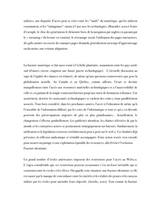 utilisées, une disparité d'accès peut se créer entre les "natifs" du numérique, qui les utilisent
couramment, et les "immigrants", moins à l'aise avec les technologies. (Braender, 2000) À titre
d’exemple, le choc des générations le démontre bien; de la navigation par onglets en passant par
le « streaming » (la lecture en continu), le réseautage social, l’utilisation des pages interactives,
des gifts animés ou encore des marques-pages demande généralement un temps d’apprentissage
ou du moins, une certaine adaptation.
La fracture numérique se fait aussi sentir à l'échelle planétaire, notamment entre les pays nord-
sud (d’autres encore craignent une future guerre technologique).  L'éternelle discussion au
sujet de l’égalité des chances est relancée, de même qu’aux questions controversées que pose la
globalisation actuelle. Au Canada et au Québec, comme ailleurs, l’écart se dessine
tranquillement entre l’accès aux ressources matérielles technologiques et à l’inaccessibilité de
celle-ci, en partant de la simple connexion Internet jusqu’aux suivis de formations à distance. Car
assurément, derrière les nouveautés technologiques se cachent des coûts y étant parallèlement
associés. Tout bien considéré, dans les prochaines années, l’accès à l’éducation de même qu’à
l’ensemble de l’information diffusée par les voies de l’informatique et tout ce qui y en découle
poseront des préoccupations majeures de plus en plus grandissantes... Actuellement, le
changement s’effectue graduellement. Les publicités abondent, les chaînes télévisées de par le
monde et les entreprises actives se positionnent stratégiquement sur Internet. Similairement, la
tarification et la législation croissent corrélativement petit à petit sur le web 2. Ces finalités déjà
présentes, la réflexion authentique et véritable accompagnée d’une action sensée sera cruciale
pour assurer un partage et une exploitation équitable des ressources, afin d’éviter l’exclusion.
Fracture identitaire
Un grand nombre d'écoles américaines imposent des restrictions pour l'accès au Web2.0.
L'enjeu considérable que ces restrictions peuvent occasionner c'est un fossé inévitable qui se
construira entre les écoles et les élèves. On appelle cette situation  une fracture identitaire et elle
est causée par le manque de concordance entre les intérêts et les réalités des jeunes et les moyens
utilisés par les écoles pour atteindre leurs objectifs. (Asselin, 2010). Tout comme la fracture
 