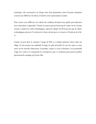 numérique, elle correspond à un clivage entre deux générations, mais la fracture identitaire
concerne une différence de valeurs, d'intérêts et de représentations sociales.
Pour contrer cette différence, les valeurs des étudiants devraient nous guider pour alimenter
leurs motivations à apprendre. Comme les jeunes passent beaucoup de temps sur les réseaux
sociaux et aiment les outils technologiques, plusieurs adeptes du Web pensent que la culture
technologique présente à l'extérieur des classes devrait aussi se retrouver à l'intérieur de celle-
ci. 
 
Comme on peut donc le constater, l'usage du Web 2.0 entraîne plusieurs choses dans son
sillage. Il nous permet une multitude d'usages les plus diversifiés les uns des autres et nous
ouvre sur de nouvelles dimensions. Cependant, comme ce texte le démontre, il est primordial
d'agir avec celui-ci en connaissant les conséquences qui s'y rattachent pour pouvoir profiter
pleinement des avantages qu'il nous offre.
 
