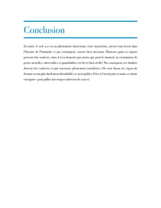Conclusion
En outre, le web 2.0 est un phénomène intéressant, voire mystérieux, encore tout récent dans
l’histoire de l’humanité et par conséquent, encore bien méconnu. Plusieurs gains et espoirs
peuvent être soulevés, mais il n’en demeure pas moins que pour le moment, la constatation de
pertes actuelles, observables et quantifiables est bel et bien réelle! Par conséquent, les finalités
doivent être soulevées et par extension, pleinement considérées. De cette façon, les enjeux de
demain seront plus facilement identifiables et susceptibles d’être à l’avenir pris en main -et même
enseigner- pour pallier aux risques inhérents de ceux-ci.
 