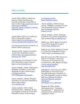 BIBLIOGRAPHIE
Asselin, Mario (2008). Les déﬁs d'un
parent en matière d'utilisation des
nouvelles technologies. Disponible en
ligne à l'adresse http://carnets.opossum.ca/
mario/archives/2008/05/
fcpq_deﬁs_parents_utilisation_nouvelles_
technologies.html
Asselin, Mario (2010). Les 5 mythes du
Web 2.0. Disponible en ligne à
l'adresse http://www.infobourg.qc.ca/
sections/editorial/editorial.php?id=14884 
 
Association de protection de l'enfance sur
Internet (2009) e-enfance.org
 
Artgonia. (2010). Artgonia. Consulté le
1er juin 2010. Disponible en ligne à
l'adresse http://www.artgonia.com/arts-
humanities.net. (2010).
 
arts-humanities.net. Consulté le 1er juin
2010. Disponible en ligne à l'adresse
http://www.arts-humanities.net/
 
Auteurs multiples. (2010a). Folksonomie -
Wikipédia. Consulté le 1er juin 2010.
Disponible en ligne à l'adresse http://
fr.wikipedia.org/wiki/
%C3%89tiquetage_informatique
 
Auteurs multiples. (2010b). Wikipedia.
Consulté le 1er juin 2010. Disponible en
ligne à l'adresse http://
www.wikipedia.org/
 
Auteurs multiples. (2010c). Open
Notebook Science - Wikipedia, the free
encyclopedia. Consulté le 1er juin 2010.
Disponible en ligne à l'adresse http://
en.wikipedia.org/wiki/
Open_Notebook_Science
 
Auteurs multiples. (2010d). Science
ouverte - Wikipédia. Consulté le 1er juin
2010. Disponible en ligne à l'adresse
http://fr.wikipedia.org/wiki/
Science_ouverte
 
Auteurs multiples. (2010e). Wikibooks.
Consulté le 1er juin 2010. Disponible en
ligne à l'adresse http://fr.wikibooks.org
 
Babbel.com. (2010). Babbel. Consulté le
1er juin 2010. Disponible en ligne à
l'adresse http://fr.babbel.com/
 
Badongo.com. (2010). Badongo. Consulté
le 1er juin 2010. Disponible en ligne à
l'adresse http://www.badongo.com/fr
 
Beaudin-Lecours, M. (2008, Janvier). Le
Web 2.0. Clic Bulletin collégial des
technologies de l'information et des
communications, (66). Retrouvé de http://
clic.ntic.org/cgi-bin/aff.pl?
page=article&id=2071
 
Bibliothèque - Université Laval. (2007).
Bibliothèque de l'Université Laval -
Nouvelles acquisitions. Consulté le 1er
juin 2010. Disponible en ligne à l'adresse
http://www.bibl.ulaval.ca/mieux/
decouvrir/collection_speciales/
didactheque/
didactheque_nouv_acquisitions
 
Blanquet, M. (2007). Quelles
interrogations pour l ’ enseignant
documentaliste ? 1 . Déﬁnitions des
concepts de base : collaboration ou
coopération ? World.
 