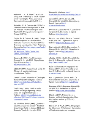  
Braender, L. M., & Kapp, C. M. (2000).
Using Web Technology to Teach Students
about Their Digital World. Journal of
Information Systems, 20(2), 145-154.
 
Broudoux, E., & Chartron, G. (2009). La
communication scientiﬁque face au Web
2.0 Premiers constats et analyse. Dans
H2PTM'09 Rétrospective et perspective.
France: H2PTM.  
 
Caplan, D., & Graham, R. (2008). Design
and Development of Online Courses.
Dans The Theory and Practice of Online
Learning, second edition. Terry Anderson.
Retrouvé de http://www.aupress.ca/books/
120146/ebook/
10_Anderson_2008_Caplan_etal-
Online_Courses.pdf  
 
Cavazza, F. (2005). FredCavazza.net.
Consulté le 1er juin 2010. Disponible en
ligne à l'adresse http://
www.fredcavazza.net/
 
CEFRIO (2009). Rapport ﬁnal: les 12-24 -
Moteurs de transformation des
organisations. Québec.
 
CIRTA (2009). Conférence de Christophe
Batier. Disponible en ligne à l'adresse
http://www.slideshare.net/batier/lava-
cirta-nov2009 
 
Curtis, Polly (2009). Pupils to study
Twitter and blogs in primary schools
shake-up. Disponible en ligne à
l'adresse http://www.guardian.co.uk/
education/2009/mar/25/primary-schools-
twitter-curriculum
De Vauchelle, Bruno (2009). Quand va-t-
on enﬁn éduquer nos enfants? Billet tiré
de du blogue Veille et Analyse TICE, par
Bruno de Vauchelle, 8 octobre 2009.
Disponible à l'adresse http://
www.brunodevauchelle.com/blog/?p=476
 
deviantART. (2010). deviantART.
Consulté le 1er juin 2010. Disponible en
ligne à l'adresse http://
www.deviantart.com/
 
Devoirs.fr. (2010). Devoirs.fr. Consulté le
1er juin 2010. Disponible en ligne à
l'adresse http://devoirs.fr/
 
Dicovia .com. (2010). Dicovia. Consulté
le 1er juin 2010. Disponible en ligne à
l'adresse http://www.dicovia.com/
 
Doc-etudiant.fr. (2010). Doc-etudiant .fr.
Consulté le 1er juin 2010. Disponible en
ligne à l'adresse http://www.doc-
etudiant.fr/
 
eBuddy. (2010). eBuddy. Consulté le 1er
juin 2010. Disponible en ligne à l'adresse
http://www.ebuddy.com/
 
École secondaire Les Compagnons-de-
Cartier. (2010). Protic. Consulté le 1er
juin 2010. Disponible en ligne à l'adresse
www.protic.net
 
Edu 2.0 pour école. (2010). EDU 2.0.
Consulté le 1er juin 2010. Disponible en
ligne à l'adresse http://www.edu20.org/
 
Educause. (2010). Educause. Consulté le
1er juin 2010. Disponible en ligne à
l'adresse http://www.educause.edu/
 
Elgort, I. (2007). Using wikis as a
learning tool in higher education. Dans
Proceedings ascilite (p. 233-238).
Singapour.
 
Ellison, N. & Wu, Y. (2008). Blogging in
the Classroom: A Preliminary Exploration
of Student Attitudes and Impact on
 