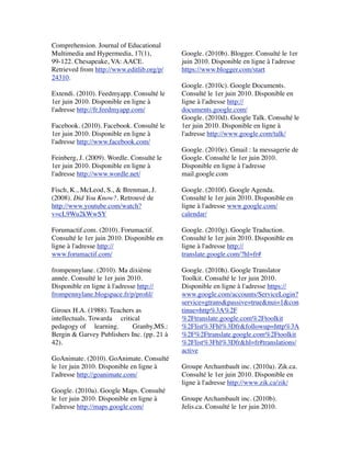 Comprehension. Journal of Educational
Multimedia and Hypermedia, 17(1),
99-122. Chesapeake, VA: AACE.
Retrieved from http://www.editlib.org/p/
24310.
 
Extendi. (2010). Feedmyapp. Consulté le
1er juin 2010. Disponible en ligne à
l'adresse http://fr.feedmyapp.com/
 
Facebook. (2010). Facebook. Consulté le
1er juin 2010. Disponible en ligne à
l'adresse http://www.facebook.com/
 
Feinberg, J. (2009). Wordle. Consulté le
1er juin 2010. Disponible en ligne à
l'adresse http://www.wordle.net/
 
Fisch, K., McLeod, S., & Brenman, J.
(2008). Did You Know?. Retrouvé de
http://www.youtube.com/watch?
v=cL9Wu2kWwSY
 
Forumactif.com. (2010). Forumactif.
Consulté le 1er juin 2010. Disponible en
ligne à l'adresse http://
www.forumactif.com/
 
frompennylane. (2010). Ma dixième
année. Consulté le 1er juin 2010.
Disponible en ligne à l'adresse http://
frompennylane.blogspace.fr/p/proﬁl/
 
Giroux H.A. (1988). Teachers as
intellectuals. Towarda     critical    
pedagogy of     learning.        Granby,MS.:
Bergin & Garvey Publishers Inc. (pp. 21 à
42).
 
GoAnimate. (2010). GoAnimate. Consulté
le 1er juin 2010. Disponible en ligne à
l'adresse http://goanimate.com/
 
Google. (2010a). Google Maps. Consulté
le 1er juin 2010. Disponible en ligne à
l'adresse http://maps.google.com/
 
Google. (2010b). Blogger. Consulté le 1er
juin 2010. Disponible en ligne à l'adresse
https://www.blogger.com/start
 
Google. (2010c). Google Documents.
Consulté le 1er juin 2010. Disponible en
ligne à l'adresse http://
documents.google.com/
Google. (2010d). Google Talk. Consulté le
1er juin 2010. Disponible en ligne à
l'adresse http://www.google.com/talk/
 
Google. (2010e). Gmail : la messagerie de
Google. Consulté le 1er juin 2010.
Disponible en ligne à l'adresse
mail.google.com
 
Google. (2010f). Google Agenda.
Consulté le 1er juin 2010. Disponible en
ligne à l'adresse www.google.com/
calendar/
 
Google. (2010g). Google Traduction.
Consulté le 1er juin 2010. Disponible en
ligne à l'adresse http://
translate.google.com/?hl=fr#
 
Google. (2010h). Google Translator
Toolkit. Consulté le 1er juin 2010.
Disponible en ligne à l'adresse https://
www.google.com/accounts/ServiceLogin?
service=gtrans&passive=true&nui=1&con
tinue=http%3A%2F
%2Ftranslate.google.com%2Ftoolkit
%2Flist%3Fhl%3Dfr&followup=http%3A
%2F%2Ftranslate.google.com%2Ftoolkit
%2Flist%3Fhl%3Dfr&hl=fr#translations/
active
 
Groupe Archambault inc. (2010a). Zik.ca.
Consulté le 1er juin 2010. Disponible en
ligne à l'adresse http://www.zik.ca/zik/
 
Groupe Archambault inc. (2010b).
Jelis.ca. Consulté le 1er juin 2010.
 
