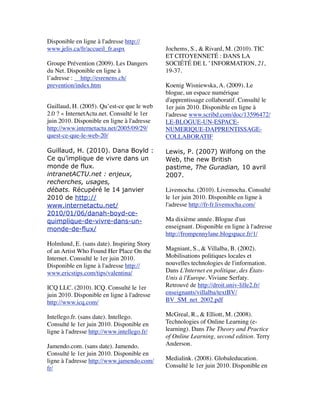 Disponible en ligne à l'adresse http://
www.jelis.ca/fr/accueil_fr.aspx
 
Groupe Prévention (2009). Les Dangers
du Net. Disponible en ligne à
l’adresse :     http://esrenens.ch/
prevention/index.htm
 
Guillaud, H. (2005). Qu’est-ce que le web
2.0 ? « InternetActu.net. Consulté le 1er
juin 2010. Disponible en ligne à l'adresse
http://www.internetactu.net/2005/09/29/
quest-ce-que-le-web-20/
 
Guillaud, H. (2010). Dana Boyld :
Ce qu’implique de vivre dans un
monde de flux.
intranetACTU.net : enjeux,
recherches, usages,
débats. Récupéré le 14 janvier
2010 de http://
www.internetactu.net/
2010/01/06/danah-boyd-ce-
quimplique-de-vivre-dans-un-
monde-de-flux/
 
Holmlund, E. (sans date). Inspiring Story
of an Artist Who Found Her Place On the
Internet. Consulté le 1er juin 2010.
Disponible en ligne à l'adresse http://
www.ericstips.com/tips/valentina/
 
ICQ LLC. (2010). ICQ. Consulté le 1er
juin 2010. Disponible en ligne à l'adresse
http://www.icq.com/
 
Intellego.fr. (sans date). Intellego.
Consulté le 1er juin 2010. Disponible en
ligne à l'adresse http://www.intellego.fr/
 
Jamendo.com. (sans date). Jamendo.
Consulté le 1er juin 2010. Disponible en
ligne à l'adresse http://www.jamendo.com/
fr/
 
Jochems, S., & Rivard, M. (2010). TIC
ET CITOYENNETÉ : DANS LA
SOCIÉTÉ DE L ’ INFORMATION, 21,
19-37.
 
Koenig Wisniewska, A. (2009). Le
blogue, un espace numérique
d'apprentissage collaboratif. Consulté le
1er juin 2010. Disponible en ligne à
l'adresse www.scribd.com/doc/13596472/
LE-BLOGUE-UN-ESPACE-
NUMERIQUE-DAPPRENTISSAGE-
COLLABORATIF
 
Lewis, P. (2007) Wilfong on the
Web, the new British
pastime, The Guradian, 10 avril
2007.
 
Livemocha. (2010). Livemocha. Consulté
le 1er juin 2010. Disponible en ligne à
l'adresse http://fr-fr.livemocha.com/
 
Ma dixième année. Blogue d'un
enseignant. Disponible en ligne à l'adresse
http://frompennylane.blogspace.fr/1/
 
Magniant, S., & Villalba, B. (2002).
Mobilisations politiques locales et
nouvelles technologies de l'information.
Dans L'Internet en politique, des États-
Unis à l'Europe. Viviane Serfaty.
Retrouvé de http://droit.univ-lille2.fr/
enseignants/villalba/textBV/
BV_SM_net_2002.pdf  
 
McGreal, R., & Elliott, M. (2008).
Technologies of Online Learning (e-
learning). Dans The Theory and Practice
of Online Learning, second edition. Terry
Anderson.  
 
Medialink. (2008). Globaleducation.
Consulté le 1er juin 2010. Disponible en
 