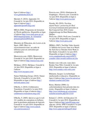 ligne à l'adresse http://
www.globaleducation.ch/
 
Meichel, F. (2010). Apprendre 2.0.
Consulté le 1er juin 2010. Disponible en
ligne à l'adresse http://
apprendre2point0.ning.com/
 
MELS (2006). Programme de formation
de l'École québécoise. Disponible en ligne
à l'adresse http://www.mels.gouv.qc.ca/
DGFJ/dp/programme_de_formation/
primaire/prform2001h.htm
 
Ministère de l'Éducation, des Loisirs et du
Sport. (2005, Mai). Le
socioconstructivisme: un cadre de
référence pour un curriculum par
compétences.
 
Musicovery.com. (2009). Musicovery.
Consulté le 1er juin 2010. Disponible en
ligne à l'adresse http://musicovery.com/
 
MySpace. (2010). MySpace. Consulté le
1er juin 2010. Disponible en ligne à
l'adresse
http://www.myspace.com/
 
Nature Publishing Group. (2010). Nature
Network. Consulté le 1er juin 2010.
Disponible en ligne à l'adresse http://
network.nature.com/
 
O'Reilly, J. (2010). Collaborative
Translation. Consulté le 1er juin 2010.
Disponible en ligne à l'adresse http://
collaborative-translation.ning.com/
 
O'Reilly, T. (2005). Qu'est-ce que le web
2.0: modèles de conception et d'affaires
pour la prochaine génération de logiciels.
Consulté le 1er juin 2010. Disponible en
ligne à l'adresse http://www.eutech-
ssii.com/ressources/1
 
Pictovia.com. (2010). Générateur de
Graphiques - Pictovia.com. Consulté le
1er juin 2010. Disponible en ligne à
l'adresse http://www.pictovia.com/
 
Prensky, M. (2010). Teaching
digital Native: partnering for Real
Learning.Communication présentée au
Bar Camp de Clair 2010, Centre
d'apprentissage du Haut Madawaska,
Québec.
ProZ.com. (2010). ProZ.com. Consulté le
1er juin 2010. Disponible en ligne à
l'adresse http://www.proz.com/
 
PRWeb. (2007). YouTube Video Awards:
2.5 Million Art Lovers Tune in to Watch
the Tech Savvy Outsider Artist Work in
Her Studio. Consulté le 1er juin 2010.
Disponible en ligne à l'adresse http://
www.completedwork.com/a165672-
youtube-video-awards-million-art.cfm
 
Rendez-vous wiki.com. (sans date).
Rendez Vous Wiki. Consulté le 1er juin
2010. Disponible en ligne à l'adresse
http://www.rendez-vous-wiki.com/
 
Rhéaume, Jacques. La technologie
intellectuelle et éducative. Disponible en
ligne à l'adresse http://www.fse.ulaval.ca/
mediatic/courbe/cour2.htm
 
Rioux, Martine (2008). La
cyberintimidation bien présente dans les
écoles. Disponible en ligne à l'adresse
http://www.infobourg.qc.ca/sections/
actualite/actualite.php?id=13110
 
Roland, C. (2010). Art Education 2.0.
Consulté le 1er juin 2010. Disponible en
ligne à l'adresse http://arted20.ning.com/
spip.net. (2010). SPIP. Consulté le 1er juin
2010. Disponible en ligne à l'adresse
http://www.spip.net/rubrique91.html
 
 