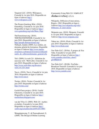 Tangient LLC. (2010). Wikispaces.
Consulté le 1er juin 2010. Disponible en
ligne à l'adresse http://
www.wikispaces.com/
 
The Project Guteberg Wiki. (2010).
Gutenberg. Consulté le 1er juin 2010.
Disponible en ligne à l'adresse http://
www.gutenberg.org/wiki/Main_Page
 
TheTransitioner.org. (2010).
THETRANSITIONER. Consulté le 1er
juin 2010. Disponible en ligne à l'adresse
http://people.thetransitioner.org/
Thibault, Andrée (2009). Les médias, un
domaine général de formation. Disponible
en ligne à l'adresse http://www.media-
awareness.ca/francais/ressources/educatif/
outils_de_reﬂexion/domaine_general.cfm
 
Toli. (2009). Le web 2.0 : déﬁnition du
nouveau web - Web-Libre. Consulté le 1er
juin 2010. Disponible en ligne à l'adresse
http://www.web-libre.org/dossiers/
web-2-0,7251.html
 
Tou.tv. (2010). Tou.tv. Consulté le 1er juin
2010. Disponible en ligne à l'adresse
http://www.tou.tv
 
Twitter. (2010). Twitter. Consulté le 1er
juin 2010. Disponible en ligne à l'adresse
http://twitter.com/
 
Useful Chem project. (2010). Useful
Chemistry. Consulté le 1er juin 2010.
Disponible en ligne à l'adresse http://
usefulchem.blogspot.com/
 
van der Vlist, E. (2005). Web 2.0 : mythes
et réalités. Consulté le 1er juin 2010.
Disponible en ligne à l'adresse http://
xmlfr.org/actualites/decid/051201-0001
 
Wangpipatwong, T., & Piamsakkamol, S.
(2008). The Design of Online Learning
Community Using Web 2.0. วารสาร ICT
เพื่อพัฒนาการเรียนรู้, 1(3), 6.  
 
Wikipedia. Diffusion of innovations,
Rogers, 1962. Disponible en ligne à
l'adresse http://en.wikipedia.org/wiki/
Diffusion_of_innovations
 
Wetpaint.com. (2010). Wetpaint. Consulté
le 1er juin 2010. Disponible en ligne à
l'adresse http://www.wetpaint.com/
 
Yahoo inc. (2010). Flickr. Consulté le 1er
juin 2010. Disponible en ligne à l'adresse
http://www.ﬂickr.com/
 
You Tube LLC. (2010a). À propos de You
Tube. Consulté le 1er juin 2010.
Disponible en ligne à l'adresse http://
www.youtube.com/t/fact_sheet?
gl=FR&hl=fr
 
You Tube LLC. (2010b). YouTube -
Broadcast Yourself. Consulté le 1er juin
2010. Disponible en ligne à l'adresse
http://www.youtube.com/
 
