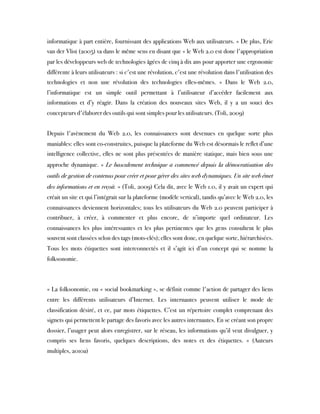 informatique à part entière, fournissant des applications Web aux utilisateurs. » De plus, Eric
van der Vlist (2005) va dans le même sens en disant que « le Web 2.0 est donc l'appropriation
par les développeurs web de technologies âgées de cinq à dix ans pour apporter une ergonomie
différente à leurs utilisateurs : si c'est une révolution, c'est une révolution dans l'utilisation des
technologies et non une révolution des technologies elles-mêmes. » Dans le Web 2.0,
l’informatique est un simple outil permettant à l’utilisateur d’accéder facilement aux
informations et d’y réagir. Dans la création des nouveaux sites Web, il y a un souci des
concepteurs d'élaborer des outils qui sont simples pour les utilisateurs. (Toli, 2009)
  
Depuis l'avènement du Web 2.0, les connaissances sont devenues en quelque sorte plus
maniables: elles sont co-construites, puisque la plateforme du Web est désormais le reflet d’une
intelligence collective, elles ne sont plus présentées de manière statique, mais bien sous une
approche dynamique. « Le basculement technique a commencé depuis la démocratisation des
outils de gestion de contenus pour créer et pour gérer des sites web dynamiques. Un site web émet
des informations et en reçoit. » (Toli, 2009) Cela dit, avec le Web 1.0, il y avait un expert qui
créait un site et qui l’intégrait sur la plateforme (modèle vertical), tandis qu’avec le Web 2.0, les
connaissances deviennent horizontales; tous les utilisateurs du Web 2.0 peuvent participer à
contribuer, à créer, à commenter et plus encore, de n’importe quel ordinateur. Les
connaissances les plus intéressantes et les plus pertinentes que les gens consultent le plus
souvent sont classées selon des tags (mots-clés); elles sont donc, en quelque sorte, hiérarchisées.
Tous les mots étiquettes sont interconnectés et il s’agit ici d’un concept qui se nomme la
folksonomie.
 
« La folksonomie, ou « social bookmarking », se définit comme l'action de partager des liens
entre les différents utilisateurs d’Internet. Les internautes peuvent utiliser le mode de
classification désiré, et ce, par mots étiquettes. C’est un répertoire complet comprenant des
signets qui permettent le partage des favoris avec les autres internautes. En se créant son propre
dossier, l’usager peut alors enregistrer, sur le réseau, les informations qu’il veut divulguer, y
compris ses liens favoris, quelques descriptions, des notes et des étiquettes. » (Auteurs
multiples, 2010a)
 
 