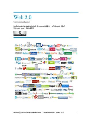 Web 2.0
Une vision collective
Production écrite des étudiant(e)s du cours «Web2.0» = «Pédagogie 2.0»?
Université Laval• 3 juin 2010
Étudiant(e)s du cours de Renée Fountain • Université Laval • Hivers 2010 
 1
 