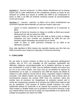 Hypothèse 2 - Scenario tendanciel : Le Bénin déclare officiellement qu’il ne dispose 
toujours pas du cadre institutionnel et des compétences requises au niveau de ses 
structures de contrôle pour assurer le contrôle des OGM et par conséquence se 
donne un délai à cet effet (Un troisième moratoire) assortie de recommandations 
comme par le passé. 
Hypothèse 3 – Scenario optimiste : Le Bénin met en place immédiatement une 
commission spéciale interministérielle qu’il dote des moyens requis pour : 
- asseoir et rendre opérationnel le cadre institutionnel sur la biosécurité au 
Bénin, 
- équiper et former les structures en charge du contrôle au Bénin pour assurer 
efficacement leur rôle par rapport aux OGM 
- organiser l’étude sur l’état des lieux des OGM au Bénin et faire un battage 
médiatique pour faire connaître aux populations les OGM afin que ces 
dernières exigent l’étiquetage des produits mis en marché. 
- mettre en place un cadre permanent d’échange sur les OGM et les 
alternatives possibles 
Dans cette hypothèse le Bénin dispose des capacités requises pour faire face aux 
OGM et amoindrir leurs impacts sur l’agriculture et l’économie béninoise. 
6 – CONCLUSION 
Dix ans après le premier moratoire du Bénin sur les organismes génétiquement 
modifiés, plus de 67% d’un échantillon de 600 personnes représentatif des 
différentes catégories socioprofessionnelles de la population béninoise ne savent 
pas concrètement ce qu’est un OGM. Ceux qui déclarent connaître sont surtout ceux 
qui ont un bon niveau d’étude, mais aussi ceux qui ont bénéficié de séances de 
sensibilisation sur le sujet. La connaissance des OGM fait adopter une attitude de 
méfiance et cette méfiance s’accroît dans le temps. Cependant, malgré la méfiance 
croissante, c’est difficile d’opérer des choix conséquents, faute d’indices clairs de 
reconnaissance physique des produits OGM. Dans ces conditions, même des 
produits issus de processus non transgéniques de production peuvent subir la 
crainte des conséquences possibles de la présence des OGM et faire l’objet de rejet 
par les populations. C’est pourquoi la situation actuelle d’absence d’un cadre 
institutionnel adéquat de biosécurité et de capacité des structures de contrôle de 
l’Etat constitue un véritable danger pour la population et l’économie béninoise. Il urge 
que l’autorité affirme mieux que par le passé, ses responsabilités et sa volonté dé de 
protéger les populations par rapport aux OGM. 
