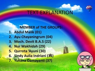 TEXT EXPLANATION 
MEMBER of THE GROUPS: 
1. Abdul Malik (01) 
2. Ayu Chayaningrum (04) 
3. Moch. Devit B.A.S (22) 
4. NurWakhidah (29) 
5. Qurrota ‘Ayuni (30) 
6. Sindy Aulia Indriani (35) 
7. Yuliana Damayanti (37) 
 