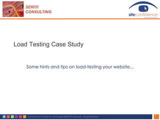 SERITI
   CONSULTING




Load Testing Case Study


    Some hints and tips on load-testing your website...




                                                                                      1
    Commercial in Confidence - © Copyright 2008 NCC Group plc - all rights reserved
 