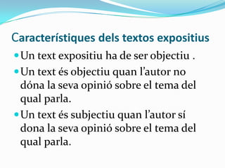 Característiques dels textos expositius
 Un text expositiu ha de ser objectiu .
 Un text és objectiu quan l’autor no
  dóna la seva opinió sobre el tema del
  qual parla.
 Un text és subjectiu quan l’autor sí
  dona la seva opinió sobre el tema del
  qual parla.
 