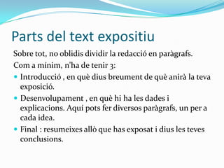 Parts del text expositiu
Sobre tot, no oblidis dividir la redacció en paràgrafs.
Com a mínim, n’ha de tenir 3:
 Introducció , en què dius breument de què anirà la teva
  exposició.
 Desenvolupament , en què hi ha les dades i
  explicacions. Aquí pots fer diversos paràgrafs, un per a
  cada idea.
 Final : resumeixes allò que has exposat i dius les teves
  conclusions.
 